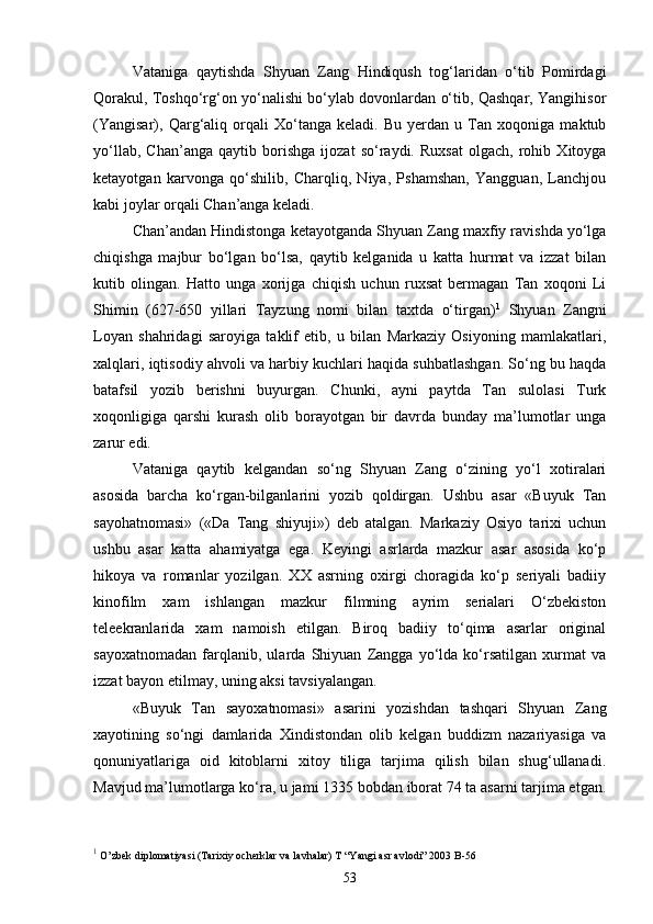 Vataniga   qaytishda   Shyuan   Zang   Hindiqush   tog‘laridan   o‘tib   Pomirdagi
Qorakul, Toshqo‘rg‘on yo‘nalishi bo‘ylab dovonlardan o‘tib, Qashqar, Yangihisor
(Yangisar),   Qarg‘aliq   orqali   Xo‘tanga   keladi.   Bu   yerdan   u   Tan   xoqoniga   maktub
yo‘llab,   Chan’anga   qaytib   borishga   ijozat   so‘raydi.   Ruxsat   olgach,   rohib   Xitoyga
ketayotgan   karvonga   qo‘shilib,   Charqliq,   Niya,   Pshamshan,   Yangguan,   Lanchjou
kabi joylar orqali Chan’anga keladi.
Chan’andan Hindistonga ketayotganda Shyuan Zang maxfiy ravishda yo‘lga
chiqishga   majbur   bo‘lgan   bo‘lsa,   qaytib   kelganida   u   katta   hurmat   va   izzat   bilan
kutib   olingan.   Hatto   unga   xorijga   chiqish   uchun   ruxsat   bermagan   Tan   xoqoni   Li
Shimin   (627-650   yillari   Tayzung   nomi   bilan   taxtda   o‘tirgan) 1
  Shyuan   Zangni
Loyan   shahridagi   saroyiga   taklif   etib,   u   bilan   Markaziy   Osiyoning   mamlakatlari,
xalqlari, iqtisodiy ahvoli va harbiy kuchlari haqida suhbatlashgan. So‘ng bu haqda
batafsil   yozib   berishni   buyurgan.   Chunki,   ayni   paytda   Tan   sulolasi   Turk
xoqonligiga   qarshi   kurash   olib   borayotgan   bir   davrda   bunday   ma’lumotlar   unga
zarur edi. 
Vataniga   qaytib   kelgandan   so‘ng   Shyuan   Zang   o‘zining   yo‘l   xotiralari
asosida   barcha   ko‘rgan-bilganlarini   yozib   qoldirgan.   Ushbu   asar   «Buyuk   Tan
sayohatnomasi»   («Da   Tang   shiyuji»)   deb   atalgan.   Markaziy   Osiyo   tarixi   uchun
ushbu   asar   katta   ahamiyatga   ega.   Keyingi   asrlarda   mazkur   asar   asosida   ko‘p
hikoya   va   romanlar   yozilgan.   XX   asrning   oxirgi   choragida   ko‘p   seriyali   badiiy
kinofilm   xam   ishlangan   mazkur   filmning   ayrim   serialari   O‘zbekiston
teleekranlarida   xam   namoish   etilgan.   Biroq   badiiy   to‘qima   asarlar   original
sayoxatnomadan   farqlanib,   ularda   Shiyuan   Zangga   yo‘lda   ko‘rsatilgan   xurmat   va
izzat bayon etilmay, uning aksi tavsiyalangan. 
«Buyuk   Tan   sayoxatnomasi»   asarini   yozishdan   tashqari   Shyuan   Zang
xayotining   so‘ngi   damlarida   Xindistondan   olib   kelgan   buddizm   nazariyasiga   va
qonuniyatlariga   oid   kitoblarni   xitoy   tiliga   tarjima   qilish   bilan   shug‘ullanadi.
Mavjud ma’lumotlarga ko‘ra, u jami 1335 bobdan iborat 74 ta asarni tarjima etgan.
1
 O’zbek diplomatiyasi (Tarixiy ocherklar va lavhalar) T “Yangi asr avlodi” 2003 B-56
53 