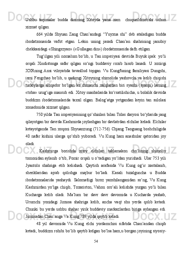 Ushbu   tarjimalar   budda   dinining   Xitoyda   yana   xam     chuqurildizotishi   uchun
xizmat qilgan. 
664   yilda   Shyuan   Zang   Chan’andagi   “Yuyxua   shi”   deb   ataladigan   budda
ibodatxonasida   vafot   etgan.   Lekin   uning   jasadi   Chan’an   shahrining   janubiy
chekkasidagi «Shingszyao» («Gullagan din») ibodatxonasida dafn etilgan.
Tug‘ilgan yili nomalum bo‘lib, u Tan imperiyasi davrida Buyuk ipak   yo‘li
orqali   Xindistonga   safar   qilgan   so‘ngi   buddaviy   roxib   hisob   lanadi.   U   xozirgi
XXRning   Ansi   viloyatida   tavasllud   topgan.   Vu   Kungfuning   familiyasi   Dungshi,
ismi Fengchao bo‘lib, u qadimgi Xitoyning shimolida yashovchi va kelib chiqishi
turkiylarga   aloqador   bo‘lgan   ko‘chmanchi   xalqlardan   biri   syanbi   (syanpi)   larning
«toba» urug‘iga mansub edi. Xitoy manbalarida ko‘rsatilishicha, u bolalik davrida
buddizm   ibodatxonalarida   taxsil   olgan.   Balog‘atga   yetgandan   keyin   tan   sulolasi
xonadonida xizmat qilgan. 
750 yilda Tan imperiyasining qo‘shinlari bilan Tolas daryosi bo‘ylarida jang
qilayotgan bir davrda Kashmirda joylashgan bir davlatrdan elchilar keladi. Elchilar
ketayotganda   Tan   xoqoni   Shyuanzung   (712-756)   Chjang   Taoguang   boshchiligida
40   nafar   kishini   ularga   qo‘shib   yuboradi.   Vu   Kung   ham   anashular   qatoridan   joy
oladi. 
  Kashmirga   borishda   xitoy   elchilari   taklamakon   cho‘lining   shimoliy
tomonidan aylanib o‘tib, Pomir orqali u o‘tadigan yo‘ldan yurishadi. Ular 753 yili
Jyantolo   shahriga   etib   kelishadi.   Qaytish   arafasida   Vu   Kung   og‘ir   xastalanib,
sheriklaridan   ajrab   qolishga   majbur   bo‘ladi.   Kasali   tuzalguncha   u   Budda
ibodatxonalarida   yashaydi.   Salomatligi   biroz   yaxshilanganidan   so‘ng,   Vu   Kung
Kashmirdan   yo‘lga   chiqib,   Toxariston,   Vahon   oro‘ali   kelishda   yurgan   yo‘li   bilan
Kucharga   kelib   oladi.   Ma’lum   bir   davr   davr   davomida   u   Kucharda   yashab,
Urumchi   yonidagi   Jimusa   shahriga   kelib,   ancha   vaqt   shu   yerda   qolib   ketadi.
Chunki   bu   yerda   ushbu   shahar   yirik   buddaviy   markazlardan   biriga   aylangan   edi.
Jimusadan Chan’anga Va Kung 789 yilda qaytib keladi. 
48   yil   davomida   Vu   Kung   elchi   yordamchisi   sifatida   Chan’andan   chiqib
ketadi, buddizm rohibi bo‘lib qaytib kelgan bo‘lsa ham,u borgan joyining siyosiy-
54 