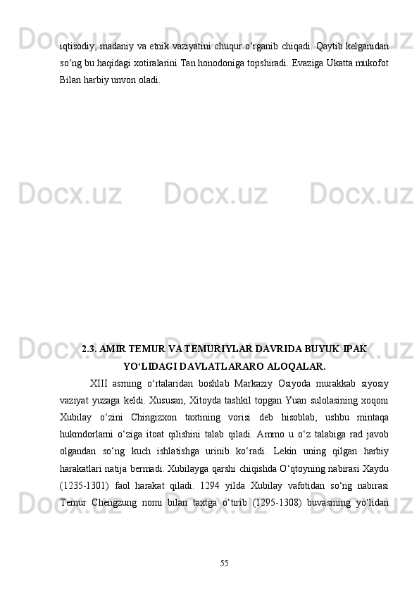 iqtisodiy, madaniy va etnik vaziyatini chuqur o‘rganib chiqadi. Qaytib kelganidan
so‘ng bu haqidagi xotiralarini Tan honodoniga topshiradi. Evaziga Ukatta mukofot
Bilan harbiy unvon oladi.      
 
   
2.3. AMIR TEMUR VA TEMURIYLAR DAVRIDA BUYUK IPAK
YO‘LIDAGI DAVLATLARARO ALOQALAR.
  XIII   asrning   o‘rtalaridan   boshlab   Markaziy   Osiyoda   murakkab   siyosiy
vaziyat   yuzaga   keldi.   Xususan,   Xitoyda   tashkil   topgan   Yuan   sulolasining   xoqoni
Xubilay   o‘zini   Chingizxon   taxtining   vorisi   deb   hisoblab,   ushbu   mintaqa
hukmdorlarni   o‘ziga   itoat   qilishini   talab   qiladi.   Ammo   u   o‘z   talabiga   rad   javob
olgandan   so‘ng   kuch   ishlatishga   urinib   ko‘radi.   Lekin   uning   qilgan   harbiy
harakatlari natija bermadi. Xubilayga qarshi chiqishda O‘qtoyning nabirasi Xaydu
(1235-1301)   faol   harakat   qiladi.   1294   yilda   Xubilay   vafotidan   so‘ng   nabirasi
Temur   Chengzung   nomi   bilan   taxtga   o‘tirib   (1295-1308)   buvasining   yo‘lidan
55 