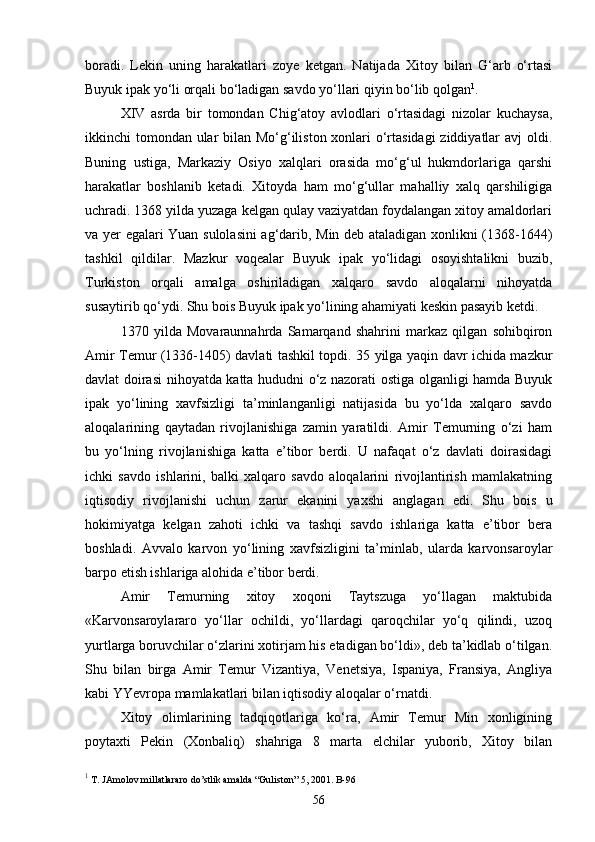 boradi.   Lekin   uning   harakatlari   zoye   ketgan.   Natijada   Xitoy   bilan   G‘arb   o‘rtasi
Buyuk ipak yo‘li orqali bo‘ladigan savdo yo‘llari qiyin bo‘lib qolgan 1
.
XIV   asrda   bir   tomondan   Chig‘atoy   avlodlari   o‘rtasidagi   nizolar   kuchaysa,
ikkinchi tomondan ular  bilan Mo‘g‘iliston xonlari o‘rtasidagi  ziddiyatlar  avj  oldi.
Buning   ustiga,   Markaziy   Osiyo   xalqlari   orasida   mo‘g‘ul   hukmdorlariga   qarshi
harakatlar   boshlanib   ketadi.   Xitoyda   ham   mo‘g‘ullar   mahalliy   xalq   qarshiligiga
uchradi. 1368 yilda yuzaga kelgan qulay vaziyatdan foydalangan xitoy amaldorlari
va yer egalari Yuan sulolasini ag‘darib, Min deb ataladigan xonlikni (1368-1644)
tashkil   qildilar.   Mazkur   voqealar   Buyuk   ipak   yo‘lidagi   osoyishtalikni   buzib,
Turkiston   orqali   amalga   oshiriladigan   xalqaro   savdo   aloqalarni   nihoyatda
susaytirib qo‘ydi. Shu bois Buyuk ipak yo‘lining ahamiyati keskin pasayib ketdi. 
1370   yilda   Movaraunnahrda   Samarqand   shahrini   markaz   qilgan   sohibqiron
Amir Temur (1336-1405) davlati tashkil topdi. 35 yilga yaqin davr ichida mazkur
davlat doirasi  nihoyatda katta hududni o‘z nazorati ostiga olganligi hamda Buyuk
ipak   yo‘lining   xavfsizligi   ta’minlanganligi   natijasida   bu   yo‘lda   xalqaro   savdo
aloqalarining   qaytadan   rivojlanishiga   zamin   yaratildi.   Amir   Temurning   o‘zi   ham
bu   yo‘lning   rivojlanishiga   katta   e’tibor   berdi.   U   nafaqat   o‘z   davlati   doirasidagi
ichki   savdo   ishlarini,   balki   xalqaro   savdo   aloqalarini   rivojlantirish   mamlakatning
iqtisodiy   rivojlanishi   uchun   zarur   ekanini   yaxshi   anglagan   edi.   Shu   bois   u
hokimiyatga   kelgan   zahoti   ichki   va   tashqi   savdo   ishlariga   katta   e’tibor   bera
boshladi.   Avvalo   karvon   yo‘lining   xavfsizligini   ta’minlab,   ularda   karvonsaroylar
barpo etish ishlariga alohida e’tibor berdi. 
Amir   Temurning   xitoy   xoqoni   Taytszuga   yo‘llagan   maktubida
«Karvonsaroylararo   yo‘llar   ochildi,   yo‘llardagi   qaroqchilar   yo‘q   qilindi,   uzoq
yurtlarga boruvchilar o‘zlarini xotirjam his etadigan bo‘ldi», deb ta’kidlab o‘tilgan.
Shu   bilan   birga   Amir   Temur   Vizantiya,   Venetsiya,   Ispaniya,   Fransiya,   Angliya
kabi YYevropa mamlakatlari bilan iqtisodiy aloqalar o‘rnatdi. 
Xitoy   olimlarining   tadqiqotlariga   ko‘ra,   Amir   Temur   Min   xonligining
poytaxti   Pekin   (Xonbaliq)   shahriga   8   marta   elchilar   yuborib,   Xitoy   bilan
1
 T. JAmolov millatlararo do’stlik amalda “Guliston” 5, 2001. B-96
56 