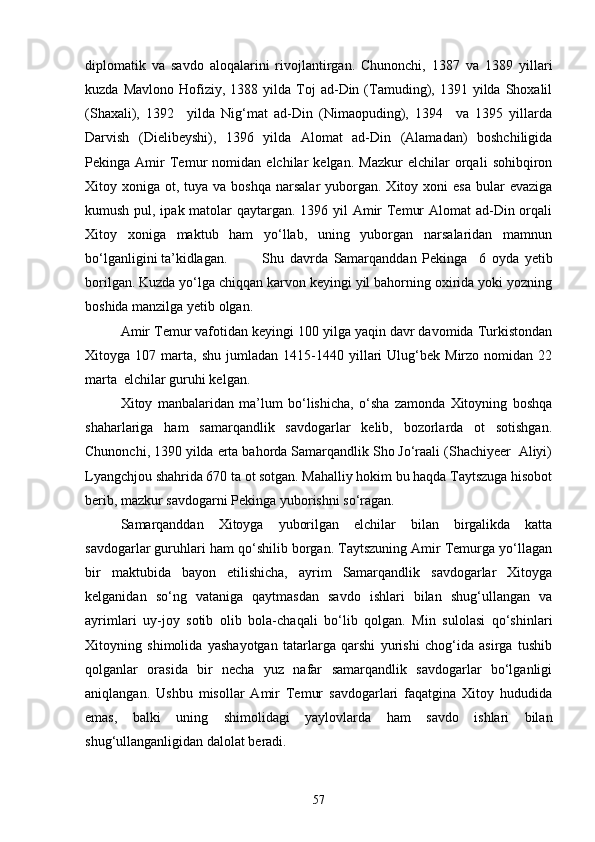 diplomatik   va   savdo   aloqalarini   rivojlantirgan.   Chunonchi,   1387   va   1389   yillari
kuzda  Mavlono   Hofiziy,  1388  yilda  Toj   ad-Din  (Tamuding),  1391  yilda  Shoxalil
(Shaxali),   1392     yilda   Nig‘mat   ad-Din   (Nimaopuding),   1394     va   1395   yillarda
Darvish   (Dielibeyshi),   1396   yilda   Alomat   ad-Din   (Alamadan)   boshchiligida
Pekinga   Amir   Temur   nomidan   elchilar   kelgan.   Mazkur   elchilar   orqali   sohibqiron
Xitoy xoniga  ot, tuya  va boshqa   narsalar  yuborgan. Xitoy  xoni  esa   bular   evaziga
kumush pul, ipak matolar qaytargan. 1396 yil Amir  Temur  Alomat  ad-Din orqali
Xitoy   xoniga   maktub   ham   yo‘llab,   uning   yuborgan   narsalaridan   mamnun
bo‘lganligini ta’kidlagan.  Shu   davrda   Samarqanddan   Pekinga     6   oyda   yetib
borilgan. Kuzda yo‘lga chiqqan karvon keyingi yil bahorning oxirida yoki yozning
boshida manzilga yetib olgan.
Amir Temur vafotidan keyingi 100 yilga yaqin davr davomida Turkistondan
Xitoyga  107   marta,   shu   jumladan   1415-1440   yillari   Ulug‘bek   Mirzo   nomidan   22
marta  elchilar guruhi kelgan. 
Xitoy   manbalaridan   ma’lum   bo‘lishicha,   o‘sha   zamonda   Xitoyning   boshqa
shaharlariga   ham   samarqandlik   savdogarlar   kelib,   bozorlarda   ot   sotishgan.
Chunonchi, 1390 yilda erta bahorda Samarqandlik Sho Jo‘raali (Shachiyeer  Aliyi)
Lyangchjou shahrida 670 ta ot sotgan. Mahalliy hokim bu haqda Taytszuga hisobot
berib, mazkur savdogarni Pekinga yuborishni so‘ragan.
Samarqanddan   Xitoyga   yuborilgan   elchilar   bilan   birgalikda   katta
savdogarlar guruhlari ham qo‘shilib borgan. Taytszuning Amir Temurga yo‘llagan
bir   maktubida   bayon   etilishicha,   ayrim   Samarqandlik   savdogarlar   Xitoyga
kelganidan   so‘ng   vataniga   qaytmasdan   savdo   ishlari   bilan   shug‘ullangan   va
ayrimlari   uy-joy   sotib   olib   bola-chaqali   bo‘lib   qolgan.   Min   sulolasi   qo‘shinlari
Xitoyning   shimolida   yashayotgan   tatarlarga   qarshi   yurishi   chog‘ida   asirga   tushib
qolganlar   orasida   bir   necha   yuz   nafar   samarqandlik   savdogarlar   bo‘lganligi
aniqlangan.   Ushbu   misollar   Amir   Temur   savdogarlari   faqatgina   Xitoy   hududida
emas,   balki   uning   shimolidagi   yaylovlarda   ham   savdo   ishlari   bilan
shug‘ullanganligidan dalolat beradi.
57 