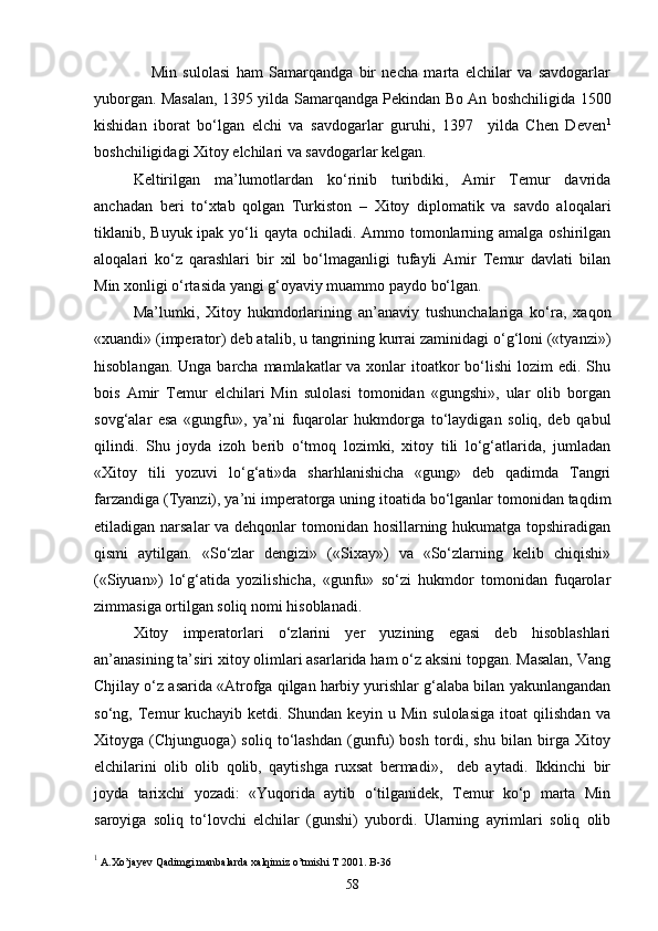       Min   sulolasi   ham   Samarqandga   bir   necha   marta   elchilar   va   savdogarlar
yuborgan. Masalan, 1395 yilda Samarqandga Pekindan Bo An boshchiligida 1500
kishidan   iborat   bo‘lgan   elchi   va   savdogarlar   guruhi,   1397     yilda   Chen   Deven 1
boshchiligidagi Xitoy elchilari va savdogarlar kelgan. 
Keltirilgan   ma’lumotlardan   ko‘rinib   turibdiki,   Amir   Temur   davrida
anchadan   beri   to‘xtab   qolgan   Turkiston   –   Xitoy   diplomatik   va   savdo   aloqalari
tiklanib, Buyuk ipak yo‘li  qayta ochiladi. Ammo tomonlarning amalga oshirilgan
aloqalari   ko‘z   qarashlari   bir   xil   bo‘lmaganligi   tufayli   Amir   Temur   davlati   bilan
Min xonligi o‘rtasida yangi g‘oyaviy muammo paydo bo‘lgan.
Ma’lumki,   Xitoy   hukmdorlarining   an’anaviy   tushunchalariga   ko‘ra,   xaqon
«xuandi» (imperator) deb atalib, u tangrining kurrai zaminidagi o‘g‘loni («tyanzi»)
hisoblangan. Unga  barcha  mamlakatlar  va xonlar  itoatkor  bo‘lishi  lozim  edi. Shu
bois   Amir   Temur   elchilari   Min   sulolasi   tomonidan   «gungshi»,   ular   olib   borgan
sovg‘alar   esa   «gungfu»,   ya’ni   fuqarolar   hukmdorga   to‘laydigan   soliq,   deb   qabul
qilindi.   Shu   joyda   izoh   berib   o‘tmoq   lozimki,   xitoy   tili   lo‘g‘atlarida,   jumladan
«Xitoy   tili   yozuvi   lo‘g‘ati»da   sharhlanishicha   «gung»   deb   qadimda   Tangri
farzandiga (Tyanzi), ya’ni imperatorga uning itoatida bo‘lganlar tomonidan taqdim
etiladigan narsalar  va dehqonlar  tomonidan hosillarning hukumatga topshiradigan
qismi   aytilgan.   «So‘zlar   dengizi»   («Sixay»)   va   «So‘zlarning   kelib   chiqishi»
(«Siyuan»)   lo‘g‘atida   yozilishicha,   «gunfu»   so‘zi   hukmdor   tomonidan   fuqarolar
zimmasiga ortilgan soliq nomi hisoblanadi. 
Xitoy   imperatorlari   o‘zlarini   yer   yuzining   egasi   deb   hisoblashlari
an’anasining ta’siri xitoy olimlari asarlarida ham o‘z aksini topgan. Masalan, Vang
Chjilay o‘z asarida «Atrofga qilgan harbiy yurishlar g‘alaba bilan yakunlangandan
so‘ng,   Temur   kuchayib   ketdi.   Shundan   keyin   u   Min   sulolasiga   itoat   qilishdan   va
Xitoyga   (Chjunguoga)   soliq   to‘lashdan   (gunfu)   bosh   tordi,   shu   bilan   birga   Xitoy
elchilarini   olib   olib   qolib,   qaytishga   ruxsat   bermadi»,     deb   aytadi.   Ikkinchi   bir
joyda   tarixchi   yozadi:   «Yuqorida   aytib   o‘tilganidek,   Temur   ko‘p   marta   Min
saroyiga   soliq   to‘lovchi   elchilar   (gunshi)   yubordi.   Ularning   ayrimlari   soliq   olib
1
 A.Xo’jayev Qadimgi manbalarda xalqimiz o’tmishi T 2001. B-36
58 