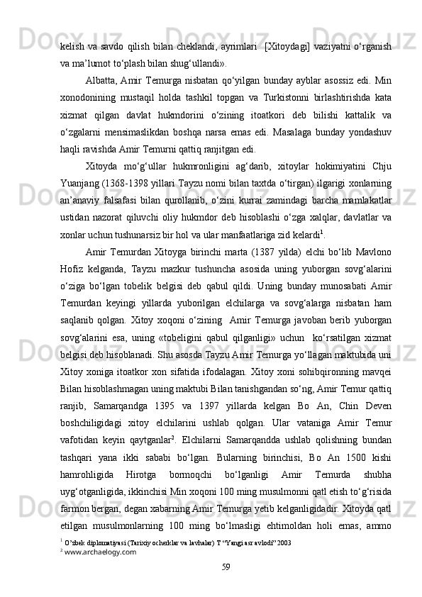 kelish   va  savdo   qilish   bilan   cheklandi,   ayrimlari     [Xitoydagi]   vaziyatni   o‘rganish
va ma’lumot to‘plash bilan shug‘ullandi».
Albatta,   Amir   Temurga   nisbatan   qo‘yilgan   bunday   ayblar   asossiz   edi.   Min
xonodonining   mustaqil   holda   tashkil   topgan   va   Turkistonni   birlashtirishda   kata
xizmat   qilgan   davlat   hukmdorini   o‘zining   itoatkori   deb   bilishi   kattalik   va
o‘zgalarni   mensimaslikdan   boshqa   narsa   emas   edi.   Masalaga   bunday   yondashuv
haqli ravishda Amir Temurni qattiq ranjitgan edi.
Xitoyda   mo‘g‘ullar   hukmronligini   ag‘darib,   xitoylar   hokimiyatini   Chju
Yuanjang (1368-1398 yillari Tayzu nomi bilan taxtda o‘tirgan) ilgarigi xonlarning
an’anaviy   falsafasi   bilan   qurollanib,   o‘zini   kurrai   zamindagi   barcha   mamlakatlar
ustidan   nazorat   qiluvchi   oliy   hukmdor   deb   hisoblashi   o‘zga   xalqlar,   davlatlar   va
xonlar uchun tushunarsiz bir hol va ular manfaatlariga zid kelardi 1
.  
Amir   Temurdan   Xitoyga   birinchi   marta   (1387   yilda)   elchi   bo‘lib   Mavlono
Hofiz   kelganda,   Tayzu   mazkur   tushuncha   asosida   uning   yuborgan   sovg‘alarini
o‘ziga   bo‘lgan   tobelik   belgisi   deb   qabul   qildi.   Uning   bunday   munosabati   Amir
Temurdan   keyingi   yillarda   yuborilgan   elchilarga   va   sovg‘alarga   nisbatan   ham
saqlanib   qolgan.   Xitoy   xoqoni   o‘zining     Amir   Temurga   javoban   berib   yuborgan
sovg‘alarini   esa,   uning   «tobeligini   qabul   qilganligi»   uchun     ko‘rsatilgan   xizmat
belgisi deb hisoblanadi. Shu asosda Tayzu Amir Temurga yo‘llagan maktubida uni
Xitoy   xoniga   itoatkor   xon   sifatida   ifodalagan.   Xitoy   xoni   sohibqironning   mavqei
Bilan hisoblashmagan uning maktubi Bilan tanishgandan so‘ng, Amir Temur qattiq
ranjib,   Samarqandga   1395   va   1397   yillarda   kelgan   Bo   An,   Chin   Deven
boshchiligidagi   xitoy   elchilarini   ushlab   qolgan.   Ular   vataniga   Amir   Temur
vafotidan   keyin   qaytganlar 2
.   Elchilarni   Samarqandda   ushlab   qolishning   bundan
tashqari   yana   ikki   sababi   bo‘lgan.   Bularning   birinchisi,   Bo   An   1500   kishi
hamrohligida   Hirotga   bormoqchi   bo‘lganligi   Amir   Temurda   shubha
uyg‘otganligida, ikkinchisi Min xoqoni 100 ming musulmonni qatl etish to‘g‘risida
farmon bergan, degan xabarning Amir Temurga yetib kelganligidadir. Xitoyda qatl
etilgan   musulmonlarning   100   ming   bo‘lmasligi   ehtimoldan   holi   emas,   ammo
1
 O’zbek diplomatiyasi (Tarixiy ocherklar va lavhalar) T “Yangi asr avlodi” 2003 
2
 www.archaelogy.com
59 
