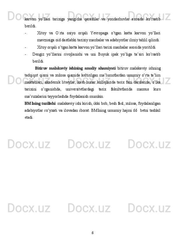 karvon   yo’llari   tarixiga   yangicha   qarashlar   va   yondashuvlar   asosida   ko’rsatib
berildi.  
- Xitoy   va   O`rta   osiyo   orqali   Yevropaga   o’tgan   katta   karvon   yo’llari
mavzusiga oid dastlabki tarixiy manbalar va adabiyotlar ilmiy tahlil qilindi.
- Xitoy orqali o’tgan katta karvon yo’llari tarixi manbalar asosida yoritildi.
- Dengiz   yo’llarini   rivojlanishi   va   uni   Buyuk   ipak   yo’liga   ta’siri   ko’rsatib
berildi.   
Bitiruv   malakaviy   ishining   amaliy   ahamiyati   bitiruv   malakaviy   ishning
tadqiqot qismi va xulosa qismida keltirilgan ma’lumotlardan umumiy o’rta ta’lim
maktablari,  akademik   litseylar,  kasb-hunar   kollejlarida   tarix  fani   darslarida,   o’lka
tarixini   o’rganishda,   universitetlardagi   tarix   fakultetlarida   maxsus   kurs
ma’ruzalarini tayyorlashda foydalanish mumkin. 
BMIning tuzilishi : malakaviy ishi kirish, ikki bob, besh fasl, xulosa, foydalanilgan
adabiyotlar ro’yxati  va ilovadan iborat. BMIning umumiy hajmi  66   betni tashkil
etadi.   
6 