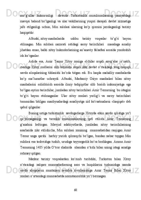 mo‘g‘ullar   hukmronligi     davrida   Turkistonlik   musulmonlarning   jamiyatdagi
mavqei   baland   bo‘lganligi   va   ular   vakillarining   yuqori   darajali   davlat   xizmatiga
jalb   etilganligi   uchun,   Min   sulolasi   ularning   ko‘p   qismini   jazolaganligi   tarixiy
haqiqatdir.
Afsuski, xitoy manbalarida  ushbu   tarixiy   voqealar   to‘g‘ri   bayon
etilmagan.   Min   sulolasi   nazorati   ostidagi   saroy   tarixchilari     masalaga   amaliy
jihatdan emas, balki xitoy hukmdorlarining an’anaviy falsafasi  asosida  yondoshib
ish ko‘rganlar.
Aslida   esa,   Amir   Temur   Xitoy   xoniga   elchilar   orqali   sovg‘alar   jo‘natib,
evaziga   Xitoy   mollarini   olib   kelinishi   orqali   ikki   davlat   o‘rtasidagi   teng   huquqli
savdo   aloqalarining   tiklanishi   ko‘zda   tutgan   edi.   Bu   haqda   mahalliy   manbalarda
ko‘p   ma’lumotlar   uchraydi.   Afsuski,   Markaziy   Osiyo   manbalari   bilan   xitoy
manbalarini   solishtirish   asosida   ilmiy   tadqiqotlar   olib   borish   imkoniyatiga   ega
bo‘lgan ayrim tarixchilar, jumladan xitoy tarixchilari Amir Temurning  bu istagini
to‘g‘ri   bayon   etolmaganlar.   Ular   xitoy   xonlari   yorlig‘i   va   saroy   tarixchilari
tomonidan   bitilgan   manbyualardagi   amaliyotga   zid   ko‘rsatmalarni   «haqiqat»   deb
qabul qilganlar. 
Buning ustiga turkistonlik   savdogarlarga Xitoyda erkin savdo qilishga yo‘l
qo‘yilmaganligi   va   turonlik   musulmonlarning   qatl   etilishi   Amir   Temurning
g‘azabini   keltirgan.   Mavjud   adabiyotlarda,   jumladan   xitoy   tarixchilarining
asarlarida   zikr   etilishicha,   Min   sulolasi   xonining     munosabatidan   ranjigan   Amir
Temur   unga   qarshi     harbiy   yurish   qilmoqchi   bo‘lgan,   bundan   xabar   topgan   Min
sulolasi esa tashvishga tushib, urushga tayyorgarlik ko‘ra boshlagan. Ammo Amir
Temurning 1405 yilda O‘tror shahrida   olamdan o‘tishi bilan uning istagi amalga
oshmay qolgan.
Mazkur   tarixiy   voqealardan   ko‘rinib   turibdiki,   Turkiston   bilan   Xitoy
o‘rtasidagi   xalqaro   munosabatlarning   asos   va   huquhlarini   tushunishga   xamda
savdo   aloqalarini   muntazam   ravishta   rivojlanishiga   Amir   Temur   Bilan   Xitoy
xonlari o‘srtasidagi munosabatda nomutanosiblik yo‘l bermagan. 
60 