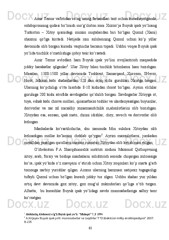 Amir Temur vafotidan so‘ng uning farzandlari taxt uchun kurashayotganda,
sohibqironning qudasi bo‘lmish mo‘g‘iliston xoni Xizrxo‘ja Buyuk ipak yo‘lining
Turkiston   –   Xitoy   qismidagi   muxim   nuqtalaridan   biri   bo‘lgan   Qumul   (Xami)
shaxrini   qo‘lga   kiritadi.   Natijada   min   sulolasining   Qumul   uchun   ko‘p   yillar
davomida olib borgan kurashi vaqtincha barxam topadi. Ushbu voqea Buyuk ipak
yo‘lida tinchlik o‘rnatilishiga ijobiy tasir ko‘rsatadi. 
Amir   Temur   avlodlari   ham   Buyuk   ipak   yo‘lini   rivojlantirish   maqsadida
jiddiy   harakatlar   qilganlar 1
.   Ular   Xitoy   bilan   tinchlik   bitimlarini   ham   tuzishgan.
Masalan,   1388-1500   yillar   davomida   Toshkent,   Samarqand,   Xuroson,   SHeroz,
Hirot,   Isfaxon   kabi   shaharlardan   120   dan   ortiq   elchi   guruhlari   Xirotga   borgan.
Ularning   ko‘pchiligi   o‘rta   hisobda   8-10   kishidan   iborat   bo‘lgan.   Ayrim   elchilar
guruhiga 200 kishi atrofida savdogarlar qo‘shilib borgan. Savdogarlar Xitoyga ot,
tuya, eshak kabi chorva mollari, qimmatbaxo toshlar va ulardanyasalgan buyumlar,
dorivorlar   va   xar   xil   maxalliy   xunarmandchilik   m,ahsulotlarini   olib   borishgan.
Xitoydan   esa,   asosan,   ipak   mato,   chinni   idishlar,   choy,   ravoch   va   dorivorlar   olib
kelingan.
Manbalarda   ko‘rsatilishicha,   shu   zamonda   Min   sulolasi   Xitoydan   olib
kelinadigan   mollar   ko‘lamini   cheklab   qo‘ygan 2
.   Ayrim   maxsulotlarni,   jumladan
metalldan yasalgan qurollarni maxsus ruxsatsiz Xitoydan olib ketish man etilgan.
O‘zbekiston   F.A   Sharqshunoslik   instituti   xodimi   Maxmud   Qutluqovning
xitoy, arab, forsiy va boshqa manbalarni solishtirish asosida  chiqargan xulosasiga
ko‘ra, ipak yo‘kida o‘z mavqeini o‘stirish uchun Xitoy xoqonlari ko‘p marta g‘arb
tomonga   xarbiy   yurishlar   qilgan.   Ammo   ularning   hammasi   natijasiz   tugaganligi
tufayli   Qumul   uchun   bo‘lgan   kurash   jiddiy   tus   olgan.   Ushbu   shahar   yuz   yildan
ortiq   davr   davomida   gox   xitoy,   gox   mug‘ul   xukmdorlari   qo‘liga   o‘tib   turgan.
Albatta,     bu   kurashlar   Buyuk   ipak   yo‘lidagi   savdo   munosabatlariga   salbiy   tasir
ko‘rsatgan. 
1
 Abduholiq Abdurasul o’g’li Buyuk ipak yo’li: “Muloqot” 7, 8 1994 
2
 A.Xo’jayev Buyuk ipak yo’li: munosabatlar va taqdirlar T “O’zbekiston milliy ensiklopediyasi” 2007. 
B-235
61 