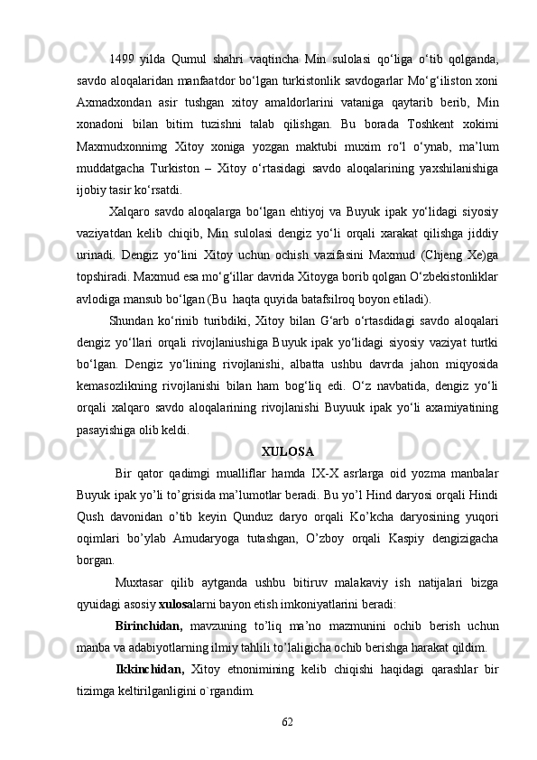 1499   yilda   Qumul   shahri   vaqtincha   Min   sulolasi   qo‘liga   o‘tib   qolganda,
savdo aloqalaridan manfaatdor bo‘lgan turkistonlik savdogarlar  Mo‘g‘iliston xoni
Axmadxondan   asir   tushgan   xitoy   amaldorlarini   vataniga   qaytarib   berib,   Min
xonadoni   bilan   bitim   tuzishni   talab   qilishgan.   Bu   borada   Toshkent   xokimi
Maxmudxonnimg   Xitoy   xoniga   yozgan   maktubi   muxim   ro‘l   o‘ynab,   ma’lum
muddatgacha   Turkiston   –   Xitoy   o‘rtasidagi   savdo   aloqalarining   yaxshilanishiga
ijobiy tasir ko‘rsatdi.
Xalqaro   savdo   aloqalarga   bo‘lgan   ehtiyoj   va   Buyuk   ipak   yo‘lidagi   siyosiy
vaziyatdan   kelib   chiqib,   Min   sulolasi   dengiz   yo‘li   orqali   xarakat   qilishga   jiddiy
urinadi.   Dengiz   yo‘lini   Xitoy   uchun   ochish   vazifasini   Maxmud   (Chjeng   Xe)ga
topshiradi. Maxmud esa mo‘g‘illar davrida Xitoyga borib qolgan O‘zbekistonliklar
avlodiga mansub bo‘lgan (Bu  haqta quyida batafsilroq boyon etiladi). 
Shundan   ko‘rinib   turibdiki,   Xit о y   bilan   G‘arb   o‘rtasdidagi   savdo   aloqalari
dengiz   yo‘llari   orqali   rivojlaniushiga   Buyuk   ipak   yo‘lidagi   siyosiy   vaziyat   turtki
bo‘lgan.   Dengiz   yo‘lining   rivojlanishi,   albatta   ushbu   davrda   jahon   miqyosida
kemasozlikning   rivojlanishi   bilan   ham   bog‘liq   edi.   O‘z   navbatida,   dengiz   yo‘li
orqali   xalqaro   savdo   aloqalarining   rivojlanishi   Buyuuk   ipak   yo‘li   axamiyatining
pasayishiga olib keldi. 
XULOSA
Bir   qator   qadimgi   mualliflar   hamda   IX-X   asrlarga   oid   yozma   manbalar
Buyuk ipak yo’li to’grisida ma’lumotlar beradi. Bu yo’l Hind daryosi orqali Hindi
Qush   davonidan   o’tib   keyin   Qunduz   daryo   orqali   Ko’kcha   daryosining   yuqori
oqimlari   bo’ylab   Amudaryoga   tutashgan,   O’zboy   orqali   Kaspiy   dengizigacha
borgan. 
Muxtasar   qilib   aytganda   ushbu   bitiruv   malakaviy   ish   natijalari   bizga
qyuidagi asosiy  xulosa larni bayon etish imkoniyatlarini beradi:
Birinchidan,   mavzuning   to’liq   ma’no   mazmunini   ochib   berish   uchun
manba va adabiyotlarning ilmiy tahlili to’laligicha ochib berishga harakat qildim.
Ikkinchidan,   Xitoy   etnonimining   kelib   chiqishi   haqidagi   qarashlar   bir
tizimga keltirilganligini o`rgandim.
62 