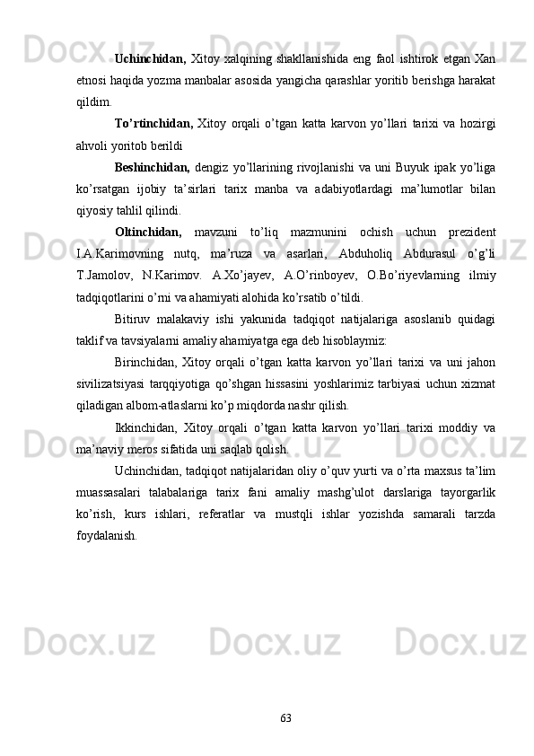 Uchinchidan,   Xitoy   xalqining   shakllanishida   eng   faol   ishtirok   etgan   Xan
etnosi haqida yozma manbalar asosida yangicha qarashlar yoritib berishga harakat
qildim.
To’rtinchidan,   Xitoy   orqali   o’tgan   katta   karvon   yo’llari   tarixi   va   hozirgi
ahvoli yoritob berildi
Beshinchidan,   dengiz   yo’llarining   rivojlanishi   va   uni   Buyuk   ipak   yo’liga
ko’rsatgan   ijobiy   ta’sirlari   tarix   manba   va   adabiyotlardagi   ma’lumotlar   bilan
qiyosiy tahlil qilindi. 
Oltinchidan,   mavzuni   to’liq   mazmunini   ochish   uchun   prezident
I.A.Karimovning   nutq,   ma’ruza   va   asarlari,   Abduholiq   Abdurasul   o’g’li
T.Jamolov,   N.Karimov.   A.Xo’jayev,   A.O’rinboyev,   O.Bo’riyevlarning   ilmiy
tadqiqotlarini o’rni va ahamiyati alohida ko’rsatib o’tildi. 
Bitiruv   malakaviy   ishi   yakunida   tadqiqot   natijalariga   asoslanib   quidagi
taklif va tavsiyalarni amaliy ahamiyatga ega deb hisoblaymiz:
Birinchidan,   Xitoy   orqali   o’tgan   katta   karvon   yo’llari   tarixi   va   uni   jahon
sivilizatsiyasi   tarqqiyotiga   qo’shgan   hissasini   yoshlarimiz   tarbiyasi   uchun   xizmat
qiladigan albom-atlaslarni ko’p miqdorda nashr qilish.
Ikkinchidan,   Xitoy   orqali   o’tgan   katta   karvon   yo’llari   tarixi   moddiy   va
ma’naviy meros sifatida uni saqlab qolish. 
Uchinchidan, tadqiqot natijalaridan oliy o’quv yurti va o’rta maxsus ta’lim
muassasalari   talabalariga   tarix   fani   amaliy   mashg’ulot   darslariga   tayorgarlik
ko’rish,   kurs   ishlari,   referatlar   va   mustqli   ishlar   yozishda   samarali   tarzda
foydalanish. 
63 