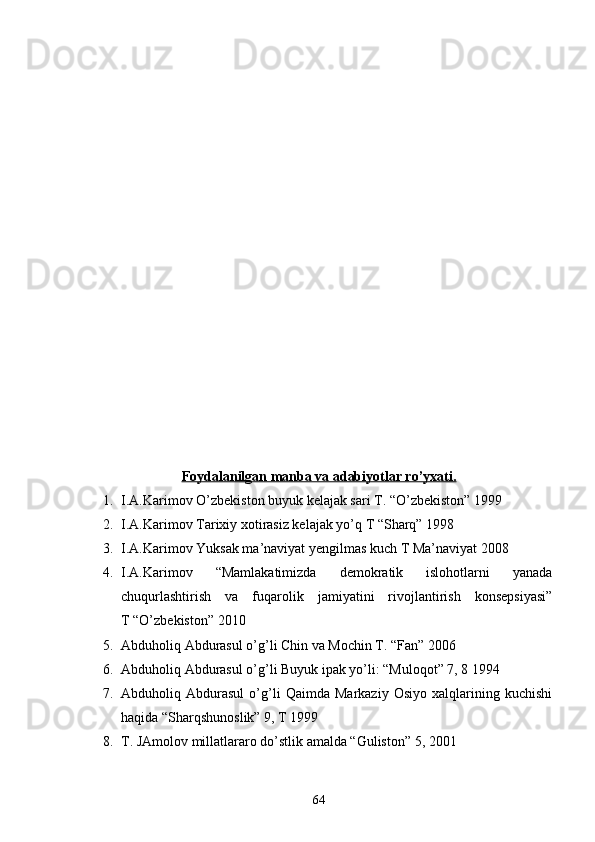 Foydalanilgan manba va adabiyotlar ro’yxati.
1. I.A.Karimov O’zbekiston buyuk kelajak sari T. “O’zbekiston” 1999
2. I.A.Karimov Tarixiy xotirasiz kelajak yo’q T “Sharq” 1998 
3. I.A.Karimov Yuksak ma’naviyat yengilmas kuch T Ma’naviyat 2008
4. I.A.Karimov   “Mamlakatimizda   demokratik   islohotlarni   yanada
chuqurlashtirish   va   fuqarolik   jamiyatini   rivojlantirish   konsepsiyasi”
T “O’zbekiston” 2010
5. Abduholiq Abdurasul o’g’li Chin va Mochin T. “Fan” 2006
6. Abduholiq Abdurasul o’g’li Buyuk ipak yo’li: “Muloqot” 7, 8 1994 
7. Abduholiq   Abdurasul   o’g’li   Qaimda   Markaziy   Osiyo   xalqlarining   kuchishi
haqida “Sharqshunoslik” 9, T 1999
8. T. JAmolov millatlararo do’stlik amalda “Guliston” 5, 2001
64 