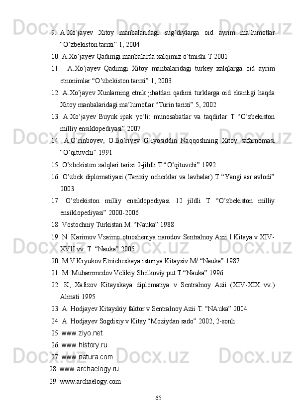 9. A.Xo’jayev   Xitoy   manbalaridagi   sug’diylarga   oid   ayrim   ma’lumotlar
“O’zbekiston tarixi” 1, 2004
10.  A.Xo’jayev Qadimgi manbalarda xalqimiz o’tmishi T 2001
11.     A.Xo’jayev   Qadimgi   Xitoy   manbalaridagi   turkey   xalqlarga   oid   ayrim
etnonimlar “O’zbekiston tarixi” 1, 2003 
12.   A.Xo’jayev Xunlarning etnik jihatdan qadimi  turklarga oid ekanligi haqda
Xitoy manbalaridagi ma’lumotlar “Turin tarixi” 5, 2002
13.   A.Xo’jayev   Buyuk   ipak   yo’li:   munosabatlar   va   taqdirlar   T   “O’zbekiston
milliy ensiklopediyasi” 2007
14.   A.O’rinboyev,   O.Bo’riyev   G’iyosiddin   Naqqoshning   Xitoy   safarnomasi
“O’qituvchi” 1991
15.  O’zbekiston xalqlari tarixi 2-jildli T “O’qituvchi” 1992 
16.   O’zbek diplomatiyasi (Tarixiy ocherklar va lavhalar) T “Yangi asr avlodi”
2003 
17.   O’zbekiston   milliy   ensiklopediyasi   12   jildli   T   “O’zbekiston   milliy
ensiklopediyasi” 2000-2006
18.   Vostochniy Turkistan M. “Nauka” 1988
19.  N. Karimov Vzaimo otnosheniya narodov Sentralnoy Azii I Kitaya v XIV-
XVII vv. T. “Nauka” 2005
20.  M.V.Kryukov Etnicheskaya istoriya Kitaysiv M/ “Nauka” 1987       
21.  M. Muhammedov Velikiy Shelkoviy put T “Nauka” 1996 
22.   K,   Xafizov   Kitayskaya   diplomatiya   v   Sentralnoy   Azii   (XIV-XIX   vv.)
Almati 1995
23.  A. Hodjayev Kitayskiy faktor v Sentralnoy Azii T. “NAuka” 2004 
24.  A. Hodjayev Sogdisiy v Kitay “Moziydan sado” 2002, 2-sonli    
     25.  www.ziyo.net
     26.  www.history.ru
     27.  www.natura.com
    28.  www.archaelogy.ru
     29. www.archaelogy.com
65 