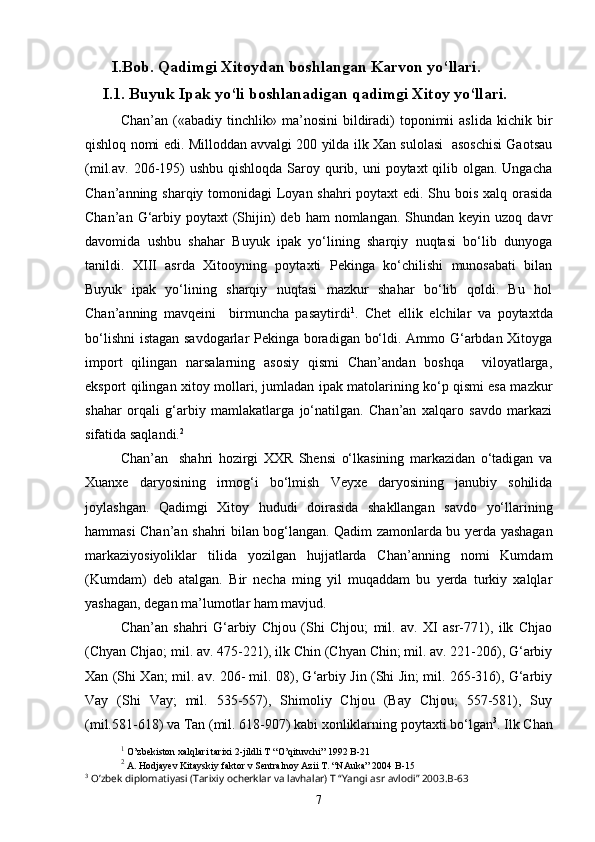 I.Bob. Qadimgi Xitoydan boshlangan Karvon yo‘llari.
I.1. Buyuk Ipak yo‘li boshlanadigan qadimgi Xitoy yo‘llari.
Chan’an   («abadiy   tinchlik»  ma’nosini   bildiradi)   toponimii   aslida   kichik   bir
qishloq nomi edi. Milloddan avvalgi 200 yilda ilk Xan sulolasi  asoschisi Gaotsau
(mil.av. 206-195)  ushbu  qishloqda Saroy qurib, uni  poytaxt  qilib olgan. Ungacha
Chan’anning sharqiy tomonidagi  Loyan shahri poytaxt edi. Shu bois xalq orasida
Chan’an  G‘arbiy poytaxt   (Shijin)  deb  ham  nomlangan.  Shundan  keyin uzoq  davr
davomida   ushbu   shahar   Buyuk   ipak   yo‘lining   sharqiy   nuqtasi   bo‘lib   dunyoga
tanildi.   XIII   asrda   Xitooyning   poytaxti   Pekinga   ko‘chilishi   munosabati   bilan
Buyuk   ipak   yo‘lining   sharqiy   nuqtasi   mazkur   shahar   bo‘lib   qoldi.   Bu   hol
Chan’anning   mavqeini     birmuncha   pasaytirdi 1
.   Chet   ellik   elchilar   va   poytaxtda
bo‘lishni  istagan savdogarlar Pekinga boradigan bo‘ldi. Ammo G‘arbdan Xitoyga
import   qilingan   narsalarning   asosiy   qismi   Chan’andan   boshqa     viloyatlarga,
eksport qilingan xitoy mollari, jumladan ipak matolarining ko‘p qismi esa mazkur
shahar   orqali   g‘arbiy   mamlakatlarga   jo‘natilgan.   Chan’an   xalqaro   savdo   markazi
sifatida saqlandi. 2
Chan’an     shahri   hozirgi   XXR   Shensi   o‘lkasining   markazidan   o‘tadigan   va
Xuanxe   daryosining   irmog‘i   bo‘lmish   Veyxe   daryosining   janubiy   sohilida
joylashgan.   Qadimgi   Xitoy   hududi   doirasida   shakllangan   savdo   yo‘llarining
hammasi Chan’an shahri bilan bog‘langan. Qadim zamonlarda bu yerda yashagan
markaziyosiyoliklar   tilida   yozilgan   hujjatlarda   Chan’anning   nomi   Kumdam
(Kumdam)   deb   atalgan.   Bir   necha   ming   yil   muqaddam   bu   yerda   turkiy   xalqlar
yashagan, degan ma’lumotlar ham mavjud.
Chan’an   shahri   G‘arbiy   Chjou   (Shi   Chjou;   mil.   av.   XI   asr-771),   ilk   Chjao
(Chyan Chjao; mil. av. 475-221), ilk Chin (Chyan Chin; mil. av. 221-206), G‘arbiy
Xan (Shi Xan; mil. av. 206- mil. 08), G‘arbiy Jin (Shi Jin; mil. 265-316), G‘arbiy
Vay   (Shi   Vay;   mil.   535-557),   Shimoliy   Chjou   (Bay   Chjou;   557-581),   Suy
(mil.581-618) va Tan (mil. 618-907) kabi xonliklarning poytaxti bo‘lgan 3
. Ilk Chan
1
  O ’ zbekiston   xalqlari   tarixi  2- jildli   T  “ O ’ qituvchi ” 1992  B -21
2
 A. Hodjayev Kitayskiy faktor v Sentralnoy Azii T. “NAuka” 2004   B-15
3
 O’zbek diplomatiyasi (Tarixiy ocherklar va lavhalar) T “Yangi asr avlodi” 2003.B-63
7 