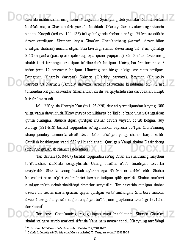 davrida ushbu shaharning nomi  Yungchan, Syan’yang deb yuritilar, Xan davridan
boshlab   esa,   u   Chan’an   deb   yuritala   boshladi.   G‘arbiy   Xan   sulolasining   ikkinchi
xoqoni Xueydi (mil.av. 194-188) ta’tga kelganda shahar atrofiga  25 km uzunlikda
devor   qurdirgan.   Shundan   keyin   Chan’an   Chan’anchang   («atrofii   devor   bilan
o‘ralgan shahar») nomini olgan. Shu lavrdagi shahar devorining bal. 8 m, qalinligi
8-12   m   gacha   (past   qismi   qalinroq,   tepa   qismi   yupqaroq)   edi.   Shahar   devorining
shakli   to‘rt   tomonga   qaratilgan   to‘rtburchak   bo‘lgan.   Uning   har   bir   tomonida   3
tadan   jami   12   darvozasi   bo‘lgan.   Ularning   har   biriga   o‘ziga   xos   nom   berilgan.
Dungmen   (SharqIy   darvoza)   Shimen   (G‘arbiy   darvoza),   Beymen   (Shimoliy
darvoza   va   Narmen   (Janubiy   darvoza)   asosiy   darvozalar   hisoblanar   edi 1
.   G‘arb
tomondan kelgan karvonlar Shamendan krishi va qaytishda shu darvozalan chiqib
ketishi lozim edi.
Mil. 220 yilda Sharqiy Xan (mil. 25-220) davlati yemirilgandan keyingi 300
yilga yaqin davr ichida Xitoy mayda xonliklarga bo‘linib, o‘zaro urush alangasidan
qutila   olmagan.   Shunda   ilgari   qurilgan   shahar   devori   vayron   bo‘lib   ketgan.   Suy
xonligi   (581-618)   tashkil   topgandan   so‘ng   mazkur   vayrona   bo‘lgan   Chan’anning
sharqi-janubiy   tomonida   atrofi   devor   bilan   o‘ralgan   yangi   shahar   barpo   etildi.
Qurilish boshlangan vaqti 582 yil hisoblanadi. Qurilgan Yangi shahar Dasincheng
(«Buyuk gullanish shahri») deb ataldi.
Tan davlati (618-907) tashkil topgandan so‘ng Chan’an shahrining maydoni
to‘rtburchak   shaklida   kengaytirildi.   Uning   atrofini   o‘rab   turadigan   devorlar
uzaytirildi.   Shunda   uning   hududi   aylanmasiga   35   km   ni   tashkil   etdi:   Shahar
ko‘chalari   ham   to‘g‘ri   va   bir-birini   kesib   o‘tadigan   qilib   qurildi.   Shahar   markazi
o‘ralgan to‘rtburchak shaklidagi devorlar uzaytirildi. Tan davarida qurilgan shahar
devori   bir   necha   marta   qisman   qayta   qurilgan   va   ta’mirlangan.   Shu   bois   mazkur
devor hozirgacha yaxshi saqlanib qolgan bo‘lib, uning aylanma uzunligi 13912 m
dan iborat 2
.
Tan   davri   Chan’anning   eng   gullagan   vaqti   hisoblanadi.   Shunda   Chan’an
shahri xalqaro savdo markazi sifatida Yana ham ravnaq topdi. Xitoyning atrofidagi
1
 T. Jamolov. Millatlararo do’stlik amalda. “Guliston” 5, 2001 B-22
2
  O’zbek diplomatiyasi (Tarixiy ocherklar va lavhalar) T “Yangi asr avlodi” 2003 B-26
8 