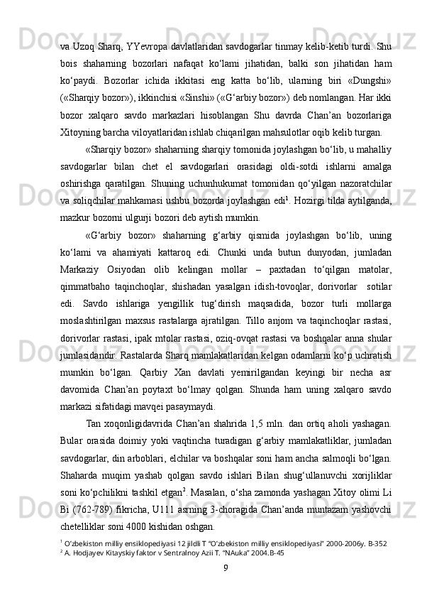 va Uzoq Sharq, YYevropa davlatlaridan savdogarlar tinmay kelib-ketib turdi. Shu
bois   shaharning   bozorlari   nafaqat   ko‘lami   jihatidan,   balki   son   jihatidan   ham
ko‘paydi.   Bozorlar   ichida   ikkitasi   eng   katta   bo‘lib,   ularning   biri   «Dungshi»
(«Sharqiy bozor»), ikkinchisi «Sinshi» («G‘arbiy bozor») deb nomlangan. Har ikki
bozor   xalqaro   savdo   markazlari   hisoblangan   Shu   davrda   Chan’an   bozorlariga
Xitoyning barcha viloyatlaridan ishlab chiqarilgan mahsulotlar oqib kelib turgan.
«Sharqiy bozor» shaharning sharqiy tomonida joylashgan bo‘lib, u mahalliy
savdogarlar   bilan   chet   el   savdogarlari   orasidagi   oldi-sotdi   ishlarni   amalga
oshirishga   qaratilgan.   Shuning   uchunhukumat   tomonidan   qo‘yilgan   nazoratchilar
va soliqchilar mahkamasi ushbu bozorda joylashgan edi 1
. Hozirgi tilda aytilganda,
mazkur bozorni ulgurji bozori deb aytish mumkin.
«G‘arbiy   bozor»   shaharning   g‘arbiy   qismida   joylashgan   bo‘lib,   uning
ko‘lami   va   ahamiyati   kattaroq   edi.   Chunki   unda   butun   dunyodan,   jumladan
Markaziy   Osiyodan   olib   kelingan   mollar   –   paxtadan   to‘qilgan   matolar,
qimmatbaho   taqinchoqlar,   shishadan   yasalgan   idish-tovoqlar,   dorivorlar     sotilar
edi.   Savdo   ishlariga   yengillik   tug‘dirish   maqsadida,   bozor   turli   mollarga
moslashtirilgan   maxsus   rastalarga   ajratilgan.   Tillo   anjom   va   taqinchoqlar   rastasi,
dorivorlar rastasi, ipak mtolar  rastasi, oziq-ovqat rastasi  va boshqalar  anna shular
jumlasidandir. Rastalarda Sharq mamlakatlaridan kelgan odamlarni ko‘p uchratish
mumkin   bo‘lgan.   Qarbiy   Xan   davlati   yemirilgandan   keyingi   bir   necha   asr
davomida   Chan’an   poytaxt   bo‘lmay   qolgan.   Shunda   ham   uning   xalqaro   savdo
markazi sifatidagi mavqei pasaymaydi.
Tan   xoqonligidavrida   Chan’an   shahrida   1,5   mln.   dan   ortiq   aholi   yashagan.
Bular   orasida   doimiy   yoki   vaqtincha   turadigan   g‘arbiy   mamlakatliklar,   jumladan
savdogarlar, din arboblari, elchilar va boshqalar soni ham ancha salmoqli bo‘lgan.
Shaharda   muqim   yashab   qolgan   savdo   ishlari   Bilan   shug‘ullanuvchi   xorijliklar
soni ko‘pchilikni tashkil etgan 2
. Masalan, o‘sha zamonda yashagan Xitoy olimi Li
Bi (762-789) fikricha, U111 asrning 3-choragida Chan’anda muntazam yashovchi
chetelliklar soni 4000 kishidan oshgan.
1
 O’zbekiston milliy ensiklopediyasi 12 jildli T “O’zbekiston milliy ensiklopediyasi” 2000-2006y. B-352
2
 A. Hodjayev Kitayskiy faktor v Sentralnoy Azii T. “NAuka” 2004.B-45
9 