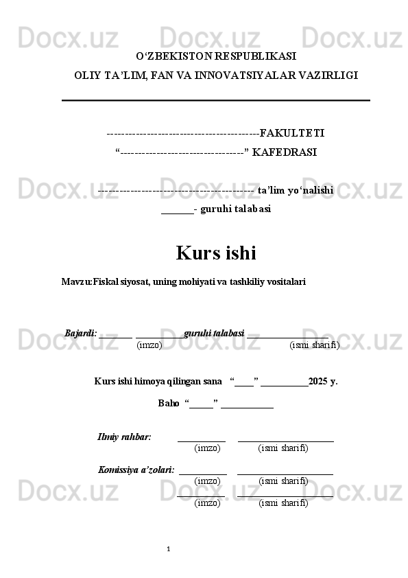 1O‘ZBEKISTON RESPUBLIKASI
OLIY TA’LIM, FAN VA INNOVATSIYALAR VAZIRLI GI
------------------------------------------FAKULTETI
“----------------------------------” KAFEDRASI
------------------------------------------- ta’lim yo‘nalishi 
______- guruhi talabasi
Kurs ishi 
Mavzu :Fiskal siyosat, uning mohiyati va tashkiliy vositalari
  Bajardi: _______  ____ _____ _ guruhi talabasi  ______ ___ ________
  (imzo)                                                       (ismi sharifi)
  
Kurs ishi himoya qilingan sana     “____” __ ___ _____20 25  y.
Baho  “_____” ____ __ _____
      Ilmiy rahbar:           __________      ____________________ 
                (imzo)                (ismi sharifi)
     Komissiya a’zolari:   __________     ____________________ 
                (imzo)                  (ismi sharifi)
                                       __________      ____________________ 
                 (imzo)                  (ismi sharifi) 