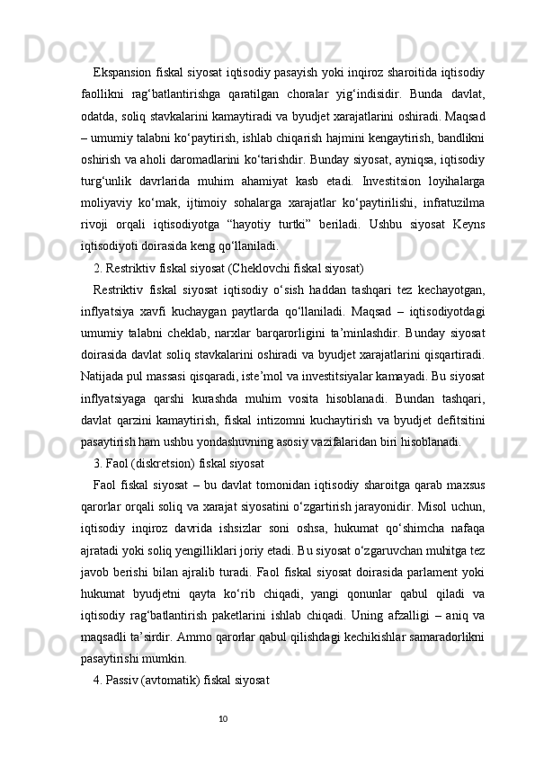 10Ekspansion fiskal siyosat iqtisodiy pasayish yoki inqiroz sharoitida iqtisodiy
faollikni   rag‘batlantirishga   qaratilgan   choralar   yig‘indisidir.   Bunda   davlat,
odatda, soliq stavkalarini kamaytiradi va byudjet xarajatlarini oshiradi. Maqsad
– umumiy talabni ko‘paytirish, ishlab chiqarish hajmini kengaytirish, bandlikni
oshirish va aholi daromadlarini ko‘tarishdir. Bunday siyosat, ayniqsa, iqtisodiy
turg‘unlik   davrlarida   muhim   ahamiyat   kasb   etadi.   Investitsion   loyihalarga
moliyaviy   ko‘mak,   ijtimoiy   sohalarga   xarajatlar   ko‘paytirilishi,   infratuzilma
rivoji   orqali   iqtisodiyotga   “hayotiy   turtki”   beriladi.   Ushbu   siyosat   Keyns
iqtisodiyoti doirasida keng qo‘llaniladi.
2. Restriktiv fiskal siyosat (Cheklovchi fiskal siyosat)
Restriktiv   fiskal   siyosat   iqtisodiy   o‘sish   haddan   tashqari   tez   kechayotgan,
inflyatsiya   xavfi   kuchaygan   paytlarda   qo‘llaniladi.   Maqsad   –   iqtisodiyotdagi
umumiy   talabni   cheklab,   narxlar   barqarorligini   ta’minlashdir.   Bunday   siyosat
doirasida davlat soliq stavkalarini oshiradi va byudjet xarajatlarini qisqartiradi.
Natijada pul massasi qisqaradi, iste’mol va investitsiyalar kamayadi. Bu siyosat
inflyatsiyaga   qarshi   kurashda   muhim   vosita   hisoblanadi.   Bundan   tashqari,
davlat   qarzini   kamaytirish,   fiskal   intizomni   kuchaytirish   va   byudjet   defitsitini
pasaytirish ham ushbu yondashuvning asosiy vazifalaridan biri hisoblanadi.
3. Faol (diskretsion) fiskal siyosat
Faol   fiskal   siyosat   –   bu   davlat   tomonidan   iqtisodiy   sharoitga   qarab   maxsus
qarorlar orqali soliq va xarajat siyosatini o‘zgartirish jarayonidir. Misol uchun,
iqtisodiy   inqiroz   davrida   ishsizlar   soni   oshsa,   hukumat   qo‘shimcha   nafaqa
ajratadi yoki soliq yengilliklari joriy etadi. Bu siyosat o‘zgaruvchan muhitga tez
javob   berishi   bilan   ajralib   turadi.   Faol   fiskal   siyosat   doirasida   parlament   yoki
hukumat   byudjetni   qayta   ko‘rib   chiqadi,   yangi   qonunlar   qabul   qiladi   va
iqtisodiy   rag‘batlantirish   paketlarini   ishlab   chiqadi.   Uning   afzalligi   –   aniq   va
maqsadli ta’sirdir. Ammo qarorlar qabul qilishdagi kechikishlar samaradorlikni
pasaytirishi mumkin.
4. Passiv (avtomatik) fiskal siyosat 