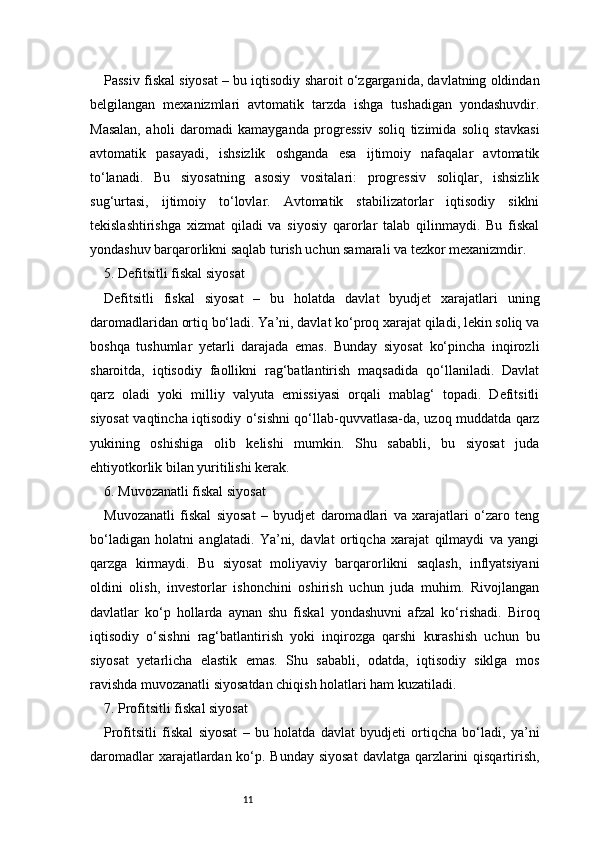 11Passiv fiskal siyosat – bu iqtisodiy sharoit o‘zgarganida, davlatning oldindan
belgilangan   mexanizmlari   avtomatik   tarzda   ishga   tushadigan   yondashuvdir.
Masalan,   aholi   daromadi   kamayganda   progressiv   soliq   tizimida   soliq   stavkasi
avtomatik   pasayadi,   ishsizlik   oshganda   esa   ijtimoiy   nafaqalar   avtomatik
to‘lanadi.   Bu   siyosatning   asosiy   vositalari:   progressiv   soliqlar,   ishsizlik
sug‘urtasi,   ijtimoiy   to‘lovlar.   Avtomatik   stabilizatorlar   iqtisodiy   siklni
tekislashtirishga   xizmat   qiladi   va   siyosiy   qarorlar   talab   qilinmaydi.   Bu   fiskal
yondashuv barqarorlikni saqlab turish uchun samarali va tezkor mexanizmdir.
5. Defitsitli fiskal siyosat
Defitsitli   fiskal   siyosat   –   bu   holatda   davlat   byudjet   xarajatlari   uning
daromadlaridan ortiq bo‘ladi. Ya’ni, davlat ko‘proq xarajat qiladi, lekin soliq va
boshqa   tushumlar   yetarli   darajada   emas.   Bunday   siyosat   ko‘pincha   inqirozli
sharoitda,   iqtisodiy   faollikni   rag‘batlantirish   maqsadida   qo‘llaniladi.   Davlat
qarz   oladi   yoki   milliy   valyuta   emissiyasi   orqali   mablag‘   topadi.   Defitsitli
siyosat vaqtincha iqtisodiy o‘sishni qo‘llab-quvvatlasa-da, uzoq muddatda qarz
yukining   oshishiga   olib   kelishi   mumkin.   Shu   sababli,   bu   siyosat   juda
ehtiyotkorlik bilan yuritilishi kerak.
6. Muvozanatli fiskal siyosat
Muvozanatli   fiskal   siyosat   –   byudjet   daromadlari   va   xarajatlari   o‘zaro   teng
bo‘ladigan   holatni   anglatadi.   Ya’ni,   davlat   ortiqcha   xarajat   qilmaydi   va   yangi
qarzga   kirmaydi.   Bu   siyosat   moliyaviy   barqarorlikni   saqlash,   inflyatsiyani
oldini   olish,   investorlar   ishonchini   oshirish   uchun   juda   muhim.   Rivojlangan
davlatlar   ko‘p   hollarda   aynan   shu   fiskal   yondashuvni   afzal   ko‘rishadi.   Biroq
iqtisodiy   o‘sishni   rag‘batlantirish   yoki   inqirozga   qarshi   kurashish   uchun   bu
siyosat   yetarlicha   elastik   emas.   Shu   sababli,   odatda,   iqtisodiy   siklga   mos
ravishda muvozanatli siyosatdan chiqish holatlari ham kuzatiladi.
7. Profitsitli fiskal siyosat
Profitsitli   fiskal   siyosat   –   bu   holatda   davlat   byudjeti   ortiqcha   bo‘ladi,   ya’ni
daromadlar  xarajatlardan ko‘p. Bunday siyosat  davlatga qarzlarini qisqartirish, 
