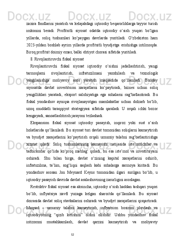 12zaxira fondlarini yaratish va kelajakdagi iqtisodiy beqarorliklarga tayyor turish
imkonini   beradi.   Profitsitli   siyosat   odatda   iqtisodiy   o‘sish   yuqori   bo‘lgan
yillarda,   soliq   tushumlari   ko‘paygan   davrlarda   yuritiladi.   O‘zbekiston   ham
2023-yildan  boshlab   ayrim   yillarda  profitsitli  byudjetga   erishishga  intilmoqda.
Biroq profitsit doimiy emas, balki ehtiyot chorasi sifatida yuritiladi.
8. Rivojlantiruvchi fiskal siyosat
Rivojlantiruvchi   fiskal   siyosat   iqtisodiy   o‘sishni   jadallashtirish,   yangi
tarmoqlarni   rivojlantirish,   infratuzilmani   yaxshilash   va   texnologik
yangilanishga   moliyaviy   asos   yaratish   maqsadida   qo‘llaniladi.   Bunday
siyosatda   davlat   investitsion   xarajatlarni   ko‘paytiradi,   biznes   uchun   soliq
yengilliklari   yaratadi,   eksport   salohiyatiga   ega   sohalarni   rag‘batlantiradi.   Bu
fiskal   yondashuv   ayniqsa   rivojlanayotgan   mamlakatlar   uchun   dolzarb   bo‘lib,
uzoq   muddatli   taraqqiyot   strategiyasi   sifatida   qaraladi.   U   orqali   ichki   bozor
kengayadi, sanoatlashtirish jarayoni tezlashadi.
Ekspansion   fiskal   siyosat   iqtisodiy   pasayish,   inqiroz   yoki   sust   o‘sish
holatlarida qo‘llaniladi. Bu siyosat turi davlat tomonidan soliqlarni kamaytirish
va   byudjet   xarajatlarini   ko‘paytirish   orqali   umumiy   talabni   rag‘batlantirishga
xizmat   qiladi.   Soliq   tushumlarining   kamayishi   natijasida   iste’molchilar   va
tadbirkorlar   qo‘lida   ko‘proq   mablag‘   qoladi,   bu   esa   iste’mol   va   investitsiyani
oshiradi.   Shu   bilan   birga,   davlat   o‘zining   kapital   xarajatlarini   oshirib,
infratuzilma,   ta’lim,   sog‘liqni   saqlash   kabi   sohalarga   sarmoya   kiritadi.   Bu
yondashuv   asosan   Jon   Meynard   Keyns   tomonidan   ilgari   surilgan   bo‘lib,   u
iqtisodiy pasayish davrida davlat aralashuvining zarurligini asoslagan.
Restriktiv fiskal siyosat esa aksincha, iqtisodiy o‘sish haddan tashqari yuqori
bo‘lib,   inflyatsiya   xavfi   yuzaga   kelgan   sharoitda   qo‘llaniladi.   Bu   siyosat
doirasida davlat soliq stavkalarini oshiradi va byudjet xarajatlarini qisqartiradi.
Maqsad   –   umumiy   talabni   kamaytirish,   inflyatsion   bosimni   jilovlash   va
iqtisodiyotning   “qizib   ketishini”   oldini   olishdir.   Ushbu   yondashuv   fiskal
intizomni   mustahkamlash,   davlat   qarzini   kamaytirish   va   moliyaviy 
