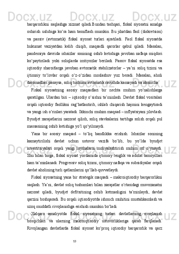 13barqarorlikni   saqlashga   xizmat   qiladi.Bundan   tashqari,   fiskal   siyosatni   amalga
oshirish   uslubiga   ko‘ra   ham   tasniflash   mumkin.   Bu   jihatdan   faol   (diskretsion)
va   passiv   (avtomatik)   fiskal   siyosat   turlari   ajratiladi.   Faol   fiskal   siyosatda
hukumat   vaziyatdan   kelib   chiqib,   maqsadli   qarorlar   qabul   qiladi.   Masalan,
pandemiya   davrida   ishsizlar   sonining   oshib   ketishiga   javoban   nafaqa   miqdori
ko‘paytiriladi   yoki   soliqlarda   imtiyozlar   beriladi.   Passiv   fiskal   siyosatda   esa
iqtisodiy   sharoitlarga   javoban   avtomatik   stabilizatorlar   –   ya’ni   soliq   tizimi   va
ijtimoiy   to‘lovlar   orqali   o‘z-o‘zidan   moslashuv   yuz   beradi.   Masalan,   aholi
daromadlari pasaysa, soliq tushumi avtomatik ravishda kamayadi va aksincha.
Fiskal   siyosatning   asosiy   maqsadlari   bir   nechta   muhim   yo‘nalishlarga
qaratilgan. Ulardan biri – iqtisodiy o‘sishni  ta’minlash. Davlat fiskal  vositalari
orqali   iqtisodiy   faollikni   rag‘batlantirib,   ishlab   chiqarish   hajmini   kengaytiradi
va yangi ish o‘rinlari yaratadi. Ikkinchi muhim maqsad – inflyatsiyani jilovlash.
Byudjet  xarajatlarini  nazorat qilish, soliq stavkalarini tartibga solish orqali pul
massasining oshib ketishiga yo‘l qo‘yilmaydi.
Yana   bir   asosiy   maqsad   –   to‘liq   bandlikka   erishish.   Ishsizlar   sonining
kamaytirilishi   davlat   uchun   ustuvor   vazifa   bo‘lib,   bu   yo‘lda   byudjet
investitsiyalari   orqali   yangi   loyihalarni   moliyalashtirish   muhim   rol   o‘ynaydi.
Shu bilan birga, fiskal siyosat  yordamida ijtimoiy tenglik va adolat tamoyillari
ham ta’minlanadi. Progressiv soliq tizimi, ijtimoiy nafaqa va subsidiyalar orqali
davlat aholining turli qatlamlarini qo‘llab-quvvatlaydi.
Fiskal siyosatning yana bir strategik maqsadi – makroiqtisodiy barqarorlikni
saqlash. Ya’ni, davlat soliq tushumlari bilan xarajatlar o‘rtasidagi muvozanatni
nazorat   qiladi,   byudjet   defitsitining   oshib   ketmasligini   ta’minlaydi,   davlat
qarzini boshqaradi. Bu orqali iqtisodiyotda ishonch muhitini mustahkamlash va
uzoq muddatli rivojlanishga erishish mumkin bo‘ladi.
Xalqaro   amaliyotda   fiskal   siyosatning   turlari   davlatlarning   rivojlanish
bosqichlari   va   ularning   makroiqtisodiy   ustuvorliklariga   qarab   farqlanadi.
Rivojlangan   davlatlarda   fiskal   siyosat   ko‘proq   iqtisodiy   barqarorlik   va   qarz 
