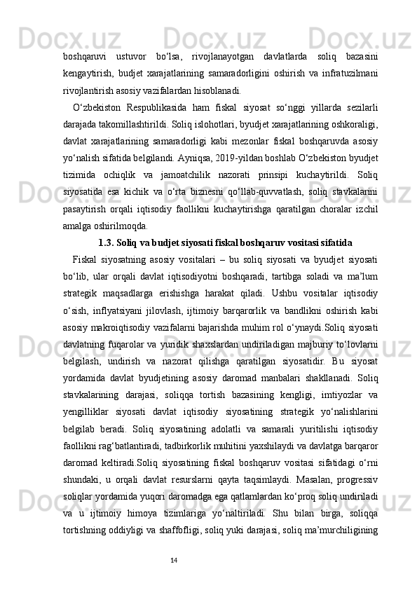 14boshqaruvi   ustuvor   bo‘lsa,   rivojlanayotgan   davlatlarda   soliq   bazasini
kengaytirish,   budjet   xarajatlarining   samaradorligini   oshirish   va   infratuzilmani
rivojlantirish asosiy vazifalardan hisoblanadi.
O‘zbekiston   Respublikasida   ham   fiskal   siyosat   so‘nggi   yillarda   sezilarli
darajada takomillashtirildi. Soliq islohotlari, byudjet xarajatlarining oshkoraligi,
davlat   xarajatlarining   samaradorligi   kabi   mezonlar   fiskal   boshqaruvda   asosiy
yo‘nalish sifatida belgilandi. Ayniqsa, 2019-yildan boshlab O‘zbekiston byudjet
tizimida   ochiqlik   va   jamoatchilik   nazorati   prinsipi   kuchaytirildi.   Soliq
siyosatida   esa   kichik   va   o‘rta   biznesni   qo‘llab-quvvatlash,   soliq   stavkalarini
pasaytirish   orqali   iqtisodiy   faollikni   kuchaytirishga   qaratilgan   choralar   izchil
amalga oshirilmoqda.
1.3. Soliq va budjet siyosati fiskal boshqaruv vositasi sifatida
Fiskal   siyosatning   asosiy   vositalari   –   bu   soliq   siyosati   va   byudjet   siyosati
bo‘lib,   ular   orqali   davlat   iqtisodiyotni   boshqaradi,   tartibga   soladi   va   ma’lum
strategik   maqsadlarga   erishishga   harakat   qiladi.   Ushbu   vositalar   iqtisodiy
o‘sish,   inflyatsiyani   jilovlash,   ijtimoiy   barqarorlik   va   bandlikni   oshirish   kabi
asosiy makroiqtisodiy vazifalarni bajarishda muhim rol o‘ynaydi.Soliq siyosati
davlatning  fuqarolar   va   yuridik  shaxslardan   undiriladigan   majburiy  to‘lovlarni
belgilash,   undirish   va   nazorat   qilishga   qaratilgan   siyosatidir.   Bu   siyosat
yordamida   davlat   byudjetining   asosiy   daromad   manbalari   shakllanadi.   Soliq
stavkalarining   darajasi,   soliqqa   tortish   bazasining   kengligi,   imtiyozlar   va
yengilliklar   siyosati   davlat   iqtisodiy   siyosatining   strategik   yo‘nalishlarini
belgilab   beradi.   Soliq   siyosatining   adolatli   va   samarali   yuritilishi   iqtisodiy
faollikni rag‘batlantiradi, tadbirkorlik muhitini yaxshilaydi va davlatga barqaror
daromad   keltiradi.Soliq   siyosatining   fiskal   boshqaruv   vositasi   sifatidagi   o‘rni
shundaki,   u   orqali   davlat   resurslarni   qayta   taqsimlaydi.   Masalan,   progressiv
soliqlar yordamida yuqori daromadga ega qatlamlardan ko‘proq soliq undiriladi
va   u   ijtimoiy   himoya   tizimlariga   yo‘naltiriladi.   Shu   bilan   birga,   soliqqa
tortishning oddiyligi va shaffofligi, soliq yuki darajasi, soliq ma’murchiligining 