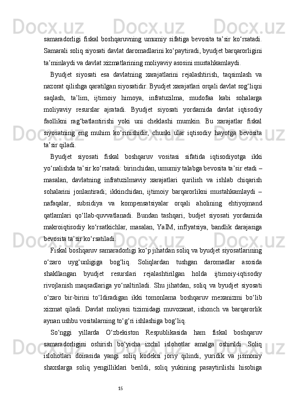15samaradorligi   fiskal   boshqaruvning   umumiy   sifatiga   bevosita   ta’sir   ko‘rsatadi.
Samarali soliq siyosati davlat daromadlarini ko‘paytiradi, byudjet barqarorligini
ta’minlaydi va davlat xizmatlarining moliyaviy asosini mustahkamlaydi.
Byudjet   siyosati   esa   davlatning   xarajatlarini   rejalashtirish,   taqsimlash   va
nazorat qilishga qaratilgan siyosatidir. Byudjet xarajatlari orqali davlat sog‘liqni
saqlash,   ta’lim,   ijtimoiy   himoya,   infratuzilma,   mudofaa   kabi   sohalarga
moliyaviy   resurslar   ajratadi.   Byudjet   siyosati   yordamida   davlat   iqtisodiy
faollikni   rag‘batlantirishi   yoki   uni   cheklashi   mumkin.   Bu   xarajatlar   fiskal
siyosatning   eng   muhim   ko‘rinishidir,   chunki   ular   iqtisodiy   hayotga   bevosita
ta’sir qiladi.
Byudjet   siyosati   fiskal   boshqaruv   vositasi   sifatida   iqtisodiyotga   ikki
yo‘nalishda ta’sir ko‘rsatadi: birinchidan, umumiy talabga bevosita ta’sir etadi –
masalan,   davlatning   infratuzilmaviy   xarajatlari   qurilish   va   ishlab   chiqarish
sohalarini   jonlantiradi;   ikkinchidan,   ijtimoiy   barqarorlikni   mustahkamlaydi   –
nafaqalar,   subsidiya   va   kompensatsiyalar   orqali   aholining   ehtiyojmand
qatlamlari   qo‘llab-quvvatlanadi.   Bundan   tashqari,   budjet   siyosati   yordamida
makroiqtisodiy   ko‘rsatkichlar,   masalan,   YaIM,   inflyatsiya,   bandlik   darajasiga
bevosita ta’sir ko‘rsatiladi.
Fiskal boshqaruv samaradorligi ko‘p jihatdan soliq va byudjet siyosatlarining
o‘zaro   uyg‘unligiga   bog‘liq.   Soliqlardan   tushgan   daromadlar   asosida
shakllangan   byudjet   resurslari   rejalashtirilgan   holda   ijtimoiy-iqtisodiy
rivojlanish   maqsadlariga   yo‘naltiriladi.   Shu   jihatdan,   soliq   va   byudjet   siyosati
o‘zaro   bir-birini   to‘ldiradigan   ikki   tomonlama   boshqaruv   mexanizmi   bo‘lib
xizmat   qiladi.   Davlat   moliyasi   tizimidagi   muvozanat,   ishonch   va   barqarorlik
aynan ushbu vositalarning to‘g‘ri ishlashiga bog‘liq.
So‘nggi   yillarda   O‘zbekiston   Respublikasida   ham   fiskal   boshqaruv
samaradorligini   oshirish   bo‘yicha   izchil   islohotlar   amalga   oshirildi.   Soliq
islohotlari   doirasida   yangi   soliq   kodeksi   joriy   qilindi,   yuridik   va   jismoniy
shaxslarga   soliq   yengilliklari   berildi,   soliq   yukining   pasaytirilishi   hisobiga 