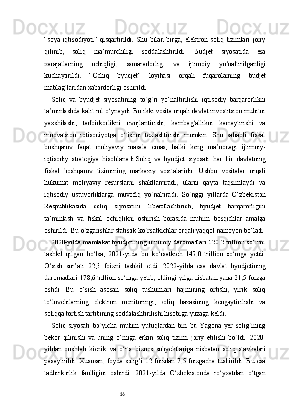 16“soya   iqtisodiyoti”   qisqartirildi.   Shu   bilan   birga,   elektron   soliq   tizimlari   joriy
qilinib,   soliq   ma’murchiligi   soddalashtirildi.   Budjet   siyosatida   esa
xarajatlarning   ochiqligi,   samaradorligi   va   ijtimoiy   yo‘naltirilganligi
kuchaytirildi.   “Ochiq   byudjet”   loyihasi   orqali   fuqarolarning   budjet
mablag‘laridan xabardorligi oshirildi.
Soliq   va   byudjet   siyosatining   to‘g‘ri   yo‘naltirilishi   iqtisodiy   barqarorlikni
ta’minlashda kalit rol o‘ynaydi. Bu ikki vosita orqali davlat investitsion muhitni
yaxshilashi,   tadbirkorlikni   rivojlantirishi,   kambag‘allikni   kamaytirishi   va
innovatsion   iqtisodiyotga   o‘tishni   tezlashtirishi   mumkin.   Shu   sababli   fiskal
boshqaruv   faqat   moliyaviy   masala   emas,   balki   keng   ma’nodagi   ijtimoiy-
iqtisodiy   strategiya   hisoblanadi.Soliq   va   byudjet   siyosati   har   bir   davlatning
fiskal   boshqaruv   tizimining   markaziy   vositalaridir.   Ushbu   vositalar   orqali
hukumat   moliyaviy   resurslarni   shakllantiradi,   ularni   qayta   taqsimlaydi   va
iqtisodiy   ustuvorliklarga   muvofiq   yo‘naltiradi.   So‘nggi   yillarda   O‘zbekiston
Respublikasida   soliq   siyosatini   liberallashtirish,   byudjet   barqarorligini
ta’minlash   va   fiskal   ochiqlikni   oshirish   borasida   muhim   bosqichlar   amalga
oshirildi. Bu o‘zgarishlar statistik ko‘rsatkichlar orqali yaqqol namoyon bo‘ladi.
2020-yilda mamlakat byudjetining umumiy daromadlari 120,2 trillion so‘mni
tashkil   qilgan   bo‘lsa,   2021-yilda   bu   ko‘rsatkich   147,0   trillion   so‘mga   yetdi.
O‘sish   sur’ati   22,3   foizni   tashkil   etdi.   2022-yilda   esa   davlat   byudjetining
daromadlari 178,6 trillion so‘mga yetib, oldingi yilga nisbatan yana 21,5 foizga
oshdi.   Bu   o‘sish   asosan   soliq   tushumlari   hajmining   ortishi,   yirik   soliq
to‘lovchilarning   elektron   monitoringi,   soliq   bazasining   kengaytirilishi   va
soliqqa tortish tartibining soddalashtirilishi hisobiga yuzaga keldi.
Soliq   siyosati   bo‘yicha   muhim   yutuqlardan   biri   bu   Yagona   yer   solig‘ining
bekor   qilinishi   va   uning   o‘rniga   erkin   soliq   tizimi   joriy   etilishi   bo‘ldi.   2020-
yildan   boshlab   kichik   va   o‘rta   biznes   subyektlariga   nisbatan   soliq   stavkalari
pasaytirildi. Xususan,  foyda solig‘i 12 foizdan 7,5 foizgacha tushirildi. Bu esa
tadbirkorlik   faolligini   oshirdi.   2021-yilda   O‘zbekistonda   ro‘yxatdan   o‘tgan 