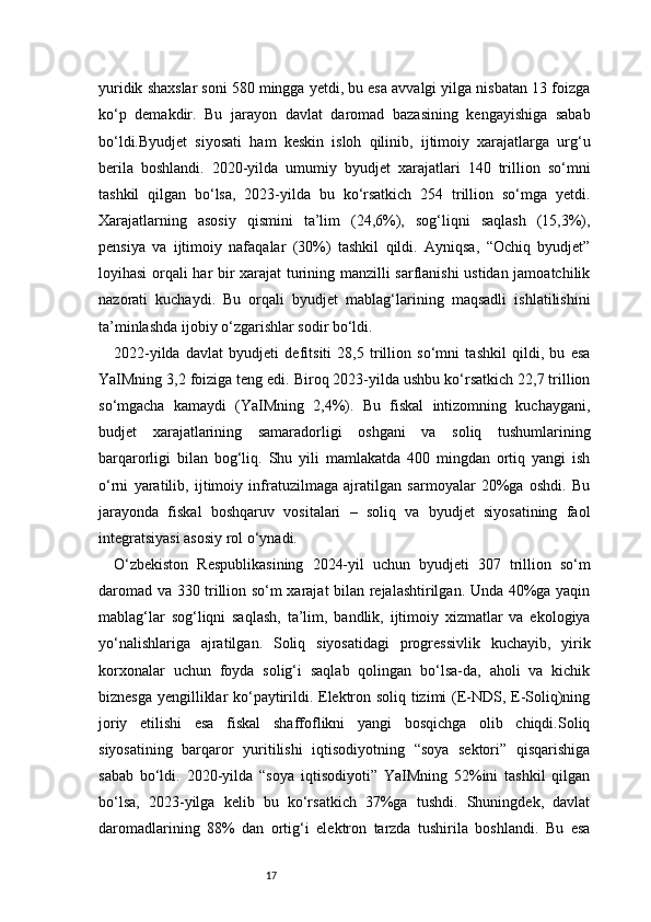 17yuridik shaxslar soni 580 mingga yetdi, bu esa avvalgi yilga nisbatan 13 foizga
ko‘p   demakdir.   Bu   jarayon   davlat   daromad   bazasining   kengayishiga   sabab
bo‘ldi.Byudjet   siyosati   ham   keskin   isloh   qilinib,   ijtimoiy   xarajatlarga   urg‘u
berila   boshlandi.   2020-yilda   umumiy   byudjet   xarajatlari   140   trillion   so‘mni
tashkil   qilgan   bo‘lsa,   2023-yilda   bu   ko‘rsatkich   254   trillion   so‘mga   yetdi.
Xarajatlarning   asosiy   qismini   ta’lim   (24,6%),   sog‘liqni   saqlash   (15,3%),
pensiya   va   ijtimoiy   nafaqalar   (30%)   tashkil   qildi.   Ayniqsa,   “Ochiq   byudjet”
loyihasi orqali har bir xarajat turining manzilli sarflanishi ustidan jamoatchilik
nazorati   kuchaydi.   Bu   orqali   byudjet   mablag‘larining   maqsadli   ishlatilishini
ta’minlashda ijobiy o‘zgarishlar sodir bo‘ldi.
2022-yilda   davlat   byudjeti   defitsiti   28,5   trillion   so‘mni   tashkil   qildi,   bu   esa
YaIMning 3,2 foiziga teng edi. Biroq 2023-yilda ushbu ko‘rsatkich 22,7 trillion
so‘mgacha   kamaydi   (YaIMning   2,4%).   Bu   fiskal   intizomning   kuchaygani,
budjet   xarajatlarining   samaradorligi   oshgani   va   soliq   tushumlarining
barqarorligi   bilan   bog‘liq.   Shu   yili   mamlakatda   400   mingdan   ortiq   yangi   ish
o‘rni   yaratilib,   ijtimoiy   infratuzilmaga   ajratilgan   sarmoyalar   20%ga   oshdi.   Bu
jarayonda   fiskal   boshqaruv   vositalari   –   soliq   va   byudjet   siyosatining   faol
integratsiyasi asosiy rol o‘ynadi.
O‘zbekiston   Respublikasining   2024-yil   uchun   byudjeti   307   trillion   so‘m
daromad va 330 trillion so‘m xarajat bilan rejalashtirilgan. Unda 40%ga yaqin
mablag‘lar   sog‘liqni   saqlash,   ta’lim,   bandlik,   ijtimoiy   xizmatlar   va   ekologiya
yo‘nalishlariga   ajratilgan.   Soliq   siyosatidagi   progressivlik   kuchayib,   yirik
korxonalar   uchun   foyda   solig‘i   saqlab   qolingan   bo‘lsa-da,   aholi   va   kichik
biznesga yengilliklar ko‘paytirildi. Elektron soliq tizimi (E-NDS, E-Soliq)ning
joriy   etilishi   esa   fiskal   shaffoflikni   yangi   bosqichga   olib   chiqdi.Soliq
siyosatining   barqaror   yuritilishi   iqtisodiyotning   “soya   sektori”   qisqarishiga
sabab   bo‘ldi.   2020-yilda   “soya   iqtisodiyoti”   YaIMning   52%ini   tashkil   qilgan
bo‘lsa,   2023-yilga   kelib   bu   ko‘rsatkich   37%ga   tushdi.   Shuningdek,   davlat
daromadlarining   88%   dan   ortig‘i   elektron   tarzda   tushirila   boshlandi.   Bu   esa 