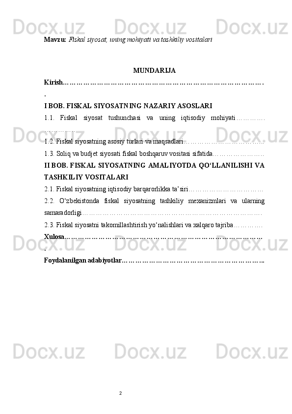 2Mavzu:   Fiskal siyosat, uning mohiyati va tashkiliy vositalari
MUNDARIJA
Kirish …………………………………………………………………………….
.
I BOB. FISKAL SIYOSATNING NAZARIY ASOSLARI
1.1.   Fiskal   siyosat   tushunchasi   va   uning   iqtisodiy   mohiyati ………….
…………..
1.2. Fiskal siyosatning asosiy turlari va maqsadlari ……………………………...
1.3. Soliq va budjet siyosati fiskal boshqaruv vositasi sifatida …………………..
II BOB. FISKAL SIYOSATNING AMALIYOTDA QO‘LLANILISHI VA
TASHKILIY VOSITALARI
2.1. Fiskal siyosatning iqtisodiy barqarorlikka ta’siri ……………………………
2.2.   O‘zbekistonda   fiskal   siyosatning   tashkiliy   mexanizmlari   va   ularning
samaradorligi …………………………………………………………………….
2.3. Fiskal siyosatni takomillashtirish yo‘nalishlari va xalqaro tajriba ………….
Xulosa ……………………………………………………………………………
.
Foydalanilgan adabiyotlar ……………………………………………………... 