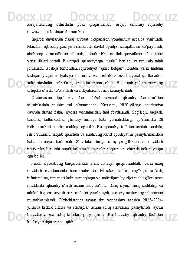 21xarajatlarining   oshirilishi   yoki   qisqartirilishi   orqali   umumiy   iqtisodiy
muvozanatni boshqarish mumkin.
Inqiroz   davrlarida   fiskal   siyosat   ekspansion   yondashuv   asosida   yuritiladi.
Masalan, iqtisodiy pasayish sharoitida davlat byudjet xarajatlarini ko‘paytiradi,
aholining daromadlarini oshirish, tadbirkorlikni qo‘llab-quvvatlash uchun soliq
yengilliklari   beradi.   Bu   orqali   iqtisodiyotga   “turtki”   beriladi   va   umumiy   talab
jonlanadi.   Boshqa   tomondan,   iqtisodiyot   “qizib   ketgan”   holatda,   ya’ni   haddan
tashqari   yuqori   inflyatsiya   sharoitida   esa   restriktiv   fiskal   siyosat   qo‘llanadi   –
soliq   stavkalari   oshiriladi,   xarajatlar   qisqartiriladi.   Bu   orqali   pul   massasining
ortiqcha o‘sishi to‘xtatiladi va inflyatsion bosim kamaytiriladi.
O‘zbekiston   tajribasida   ham   fiskal   siyosat   iqtisodiy   barqarorlikni
ta’minlashda   muhim   rol   o‘ynamoqda.   Xususan,   2020-yildagi   pandemiya
davrida   davlat   fiskal   siyosat   vositalaridan   faol   foydalandi.   Sog‘liqni   saqlash,
bandlik,   tadbirkorlik,   ijtimoiy   himoya   kabi   yo‘nalishlarga   qo‘shimcha   20
trillion   so‘mdan   ortiq   mablag‘   ajratildi.   Bu   iqtisodiy   faollikni   ushlab   turishda,
ish o‘rinlarini  saqlab  qolishda  va aholining xarid qobiliyatini  pasaytirmaslikda
katta   ahamiyat   kasb   etdi.   Shu   bilan   birga,   soliq   yengilliklari   va   muddatli
imtiyozlar   berilishi   orqali   ko‘plab   korxonalar   inqirozdan   chiqish   imkoniyatiga
ega bo‘ldi.
Fiskal   siyosatning   barqarorlikka   ta’siri   nafaqat   qisqa   muddatli,   balki   uzoq
muddatli   rivojlanishda   ham   muhimdir.   Masalan,   ta’lim,   sog‘liqni   saqlash,
infratuzilma, transport kabi tarmoqlarga yo‘naltirilgan byudjet mablag‘lari uzoq
muddatda   iqtisodiy   o‘sish   uchun   asos   bo‘ladi.   Soliq   siyosatining   soddaligi   va
adolatliligi   esa  investitsion  muhitni   yaxshilaydi,  xususiy  sektorning  ishonchini
mustahkamlaydi.   O‘zbekistonda   aynan   shu   yondashuv   asosida   2023–2024-
yillarda   kichik   biznes   va   startaplar   uchun   soliq   stavkalari   pasaytirildi,   ayrim
hududlarda   esa   soliq   ta’tillari   joriy   qilindi.   Bu   hududiy   iqtisodiy   faollikni
kuchaytirishga xizmat qildi. 