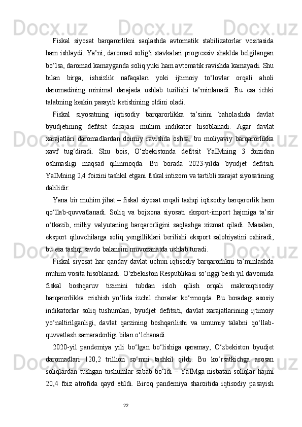 22Fiskal   siyosat   barqarorlikni   saqlashda   avtomatik   stabilizatorlar   vositasida
ham ishlaydi. Ya’ni, daromad solig‘i stavkalari progressiv shaklda belgilangan
bo‘lsa, daromad kamayganda soliq yuki ham avtomatik ravishda kamayadi. Shu
bilan   birga,   ishsizlik   nafaqalari   yoki   ijtimoiy   to‘lovlar   orqali   aholi
daromadining   minimal   darajada   ushlab   turilishi   ta’minlanadi.   Bu   esa   ichki
talabning keskin pasayib ketishining oldini oladi.
Fiskal   siyosatning   iqtisodiy   barqarorlikka   ta’sirini   baholashda   davlat
byudjetining   defitsit   darajasi   muhim   indikator   hisoblanadi.   Agar   davlat
xarajatlari   daromadlardan   doimiy   ravishda   oshsa,   bu   moliyaviy   barqarorlikka
xavf   tug‘diradi.   Shu   bois,   O‘zbekistonda   defitsit   YaIMning   3   foizidan
oshmasligi   maqsad   qilinmoqda.   Bu   borada   2023-yilda   byudjet   defitsiti
YaIMning 2,4 foizini tashkil etgani fiskal intizom va tartibli xarajat siyosatining
dalilidir.
Yana bir muhim jihat – fiskal siyosat orqali tashqi iqtisodiy barqarorlik ham
qo‘llab-quvvatlanadi.   Soliq   va   bojxona   siyosati   eksport-import   hajmiga   ta’sir
o‘tkazib,   milliy   valyutaning   barqarorligini   saqlashga   xizmat   qiladi.   Masalan,
eksport   qiluvchilarga   soliq   yengilliklari   berilishi   eksport   salohiyatini   oshiradi,
bu esa tashqi savdo balansini muvozanatda ushlab turadi.
Fiskal   siyosat   har   qanday   davlat   uchun   iqtisodiy   barqarorlikni   ta’minlashda
muhim vosita hisoblanadi. O‘zbekiston Respublikasi so‘nggi besh yil davomida
fiskal   boshqaruv   tizimini   tubdan   isloh   qilish   orqali   makroiqtisodiy
barqarorlikka   erishish   yo‘lida   izchil   choralar   ko‘rmoqda.   Bu   boradagi   asosiy
indikatorlar   soliq   tushumlari,   byudjet   defitsiti,   davlat   xarajatlarining   ijtimoiy
yo‘naltirilganligi,   davlat   qarzining   boshqarilishi   va   umumiy   talabni   qo‘llab-
quvvatlash samaradorligi bilan o‘lchanadi.
2020-yil   pandemiya   yili   bo‘lgan   bo‘lishiga   qaramay,   O‘zbekiston   byudjet
daromadlari   120,2   trillion   so‘mni   tashkil   qildi.   Bu   ko‘rsatkichga   asosan
soliqlardan   tushgan   tushumlar   sabab   bo‘ldi   –   YaIMga   nisbatan   soliqlar   hajmi
20,4   foiz   atrofida   qayd   etildi.   Biroq   pandemiya   sharoitida   iqtisodiy   pasayish 