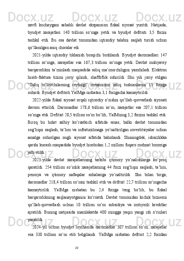 23xavfi   kuchaygani   sababli   davlat   ekspansion   fiskal   siyosat   yuritdi.   Natijada,
byudjet   xarajatlari   140   trillion   so‘mga   yetdi   va   byudjet   defitsiti   3,5   foizni
tashkil   etdi.   Bu   esa   davlat   tomonidan   iqtisodiy   talabni   saqlab   turish   uchun
qo‘llanilgan aniq choralar edi.
2021-yilda   iqtisodiy   tiklanish   bosqichi   boshlandi.   Byudjet   daromadlari   147
trillion   so‘mga,   xarajatlar   esa   167,3   trillion   so‘mga   yetdi.   Davlat   moliyaviy
barqarorlikni   ta’minlash   maqsadida   soliq   ma’murchiligini   yaxshiladi.   Elektron
hisob-faktura   tizimi   joriy   qilindi,   shaffoflik   oshirildi.   Shu   yili   joriy   etilgan
“Soliq   to‘lovchilarning   reytingi”   mexanizmi   soliq   tushumlarini   15   foizga
oshirdi. Byudjet defitsiti YaIMga nisbatan 3,1 foizgacha kamaytirildi.
2022-yilda fiskal siyosat orqali iqtisodiy o‘sishni qo‘llab-quvvatlash siyosati
davom   ettirildi.   Daromadlar   178,6   trillion   so‘m,   xarajatlar   esa   207,1   trillion
so‘mga etdi. Defitsit 28,5 trillion so‘m bo‘lib, YaIMning 3,2 foizini tashkil etdi.
Biroq   bu   holat   salbiy   ko‘rsatkich   sifatida   emas,   balki   davlat   tomonidan
sog‘liqni   saqlash,   ta’lim   va   infratuzilmaga   yo‘naltirilgan   investitsiyalar   uchun
amalga   oshirilgan   ongli   siyosat   sifatida   baholandi.   Shuningdek,   ishsizlikka
qarshi kurash maqsadida byudjet hisobidan 1,2 million fuqaro mehnat bozoriga
jalb etildi.
2023-yilda   davlat   xarajatlarining   tarkibi   ijtimoiy   yo‘nalishlarga   ko‘proq
qaratildi.   254   trillion   so‘mlik   xarajatlarning   44   foizi   sog‘liqni   saqlash,   ta’lim,
pensiya   va   ijtimoiy   nafaqalar   sohalariga   yo‘naltirildi.   Shu   bilan   birga,
daromadlar 218,4 trillion so‘mni tashkil etdi va defitsit 22,7 trillion so‘mgacha
kamaytirildi.   YaIMga   nisbatan   bu   2,4   foizga   teng   bo‘lib,   bu   fiskal
barqarorlikning   saqlanayotganini   ko‘rsatdi.   Davlat   tomonidan   kichik   biznesni
qo‘llab-quvvatlash   uchun   10   trillion   so‘m   subsidiya   va   imtiyozli   kreditlar
ajratildi.   Buning   natijasida   mamlakatda   400   mingga   yaqin   yangi   ish   o‘rinlari
yaratildi.
2024-yil   uchun   byudjet   loyihasida   daromadlar   307   trillion   so‘m,   xarajatlar
esa   330   trillion   so‘m   etib   belgilandi.   YaIMga   nisbatan   defitsit   2,2   foizdan 