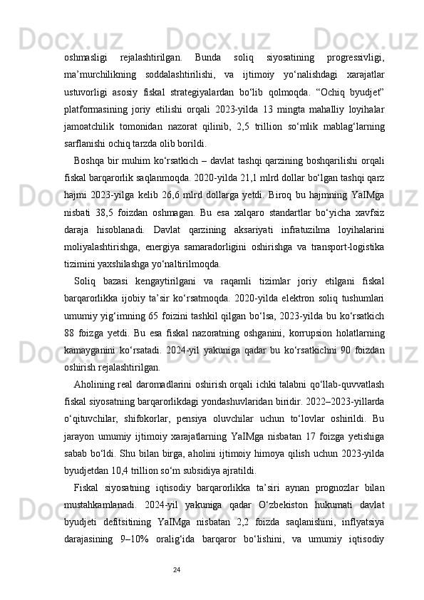 24oshmasligi   rejalashtirilgan.   Bunda   soliq   siyosatining   progressivligi,
ma’murchilikning   soddalashtirilishi,   va   ijtimoiy   yo‘nalishdagi   xarajatlar
ustuvorligi   asosiy   fiskal   strategiyalardan   bo‘lib   qolmoqda.   “Ochiq   byudjet”
platformasining   joriy   etilishi   orqali   2023-yilda   13   mingta   mahalliy   loyihalar
jamoatchilik   tomonidan   nazorat   qilinib,   2,5   trillion   so‘mlik   mablag‘larning
sarflanishi ochiq tarzda olib borildi.
Boshqa bir  muhim  ko‘rsatkich – davlat  tashqi  qarzining boshqarilishi  orqali
fiskal barqarorlik saqlanmoqda. 2020-yilda 21,1 mlrd dollar bo‘lgan tashqi qarz
hajmi   2023-yilga   kelib   26,6   mlrd   dollarga   yetdi.   Biroq   bu   hajmning   YaIMga
nisbati   38,5   foizdan   oshmagan.   Bu   esa   xalqaro   standartlar   bo‘yicha   xavfsiz
daraja   hisoblanadi.   Davlat   qarzining   aksariyati   infratuzilma   loyihalarini
moliyalashtirishga,   energiya   samaradorligini   oshirishga   va   transport-logistika
tizimini yaxshilashga yo‘naltirilmoqda.
Soliq   bazasi   kengaytirilgani   va   raqamli   tizimlar   joriy   etilgani   fiskal
barqarorlikka   ijobiy   ta’sir   ko‘rsatmoqda.   2020-yilda   elektron   soliq   tushumlari
umumiy yig‘imning 65 foizini tashkil  qilgan bo‘lsa, 2023-yilda bu ko‘rsatkich
88   foizga   yetdi.   Bu   esa   fiskal   nazoratning   oshganini,   korrupsion   holatlarning
kamayganini   ko‘rsatadi.   2024-yil   yakuniga   qadar   bu   ko‘rsatkichni   90   foizdan
oshirish rejalashtirilgan.
Aholining real daromadlarini oshirish orqali ichki talabni qo‘llab-quvvatlash
fiskal siyosatning barqarorlikdagi yondashuvlaridan biridir. 2022–2023-yillarda
o‘qituvchilar,   shifokorlar,   pensiya   oluvchilar   uchun   to‘lovlar   oshirildi.   Bu
jarayon   umumiy   ijtimoiy   xarajatlarning   YaIMga   nisbatan   17   foizga   yetishiga
sabab bo‘ldi. Shu bilan birga, aholini ijtimoiy himoya qilish uchun 2023-yilda
byudjetdan 10,4 trillion so‘m subsidiya ajratildi.
Fiskal   siyosatning   iqtisodiy   barqarorlikka   ta’siri   aynan   prognozlar   bilan
mustahkamlanadi.   2024-yil   yakuniga   qadar   O‘zbekiston   hukumati   davlat
byudjeti   defitsitining   YaIMga   nisbatan   2,2   foizda   saqlanishini,   inflyatsiya
darajasining   9–10%   oralig‘ida   barqaror   bo‘lishini,   va   umumiy   iqtisodiy 