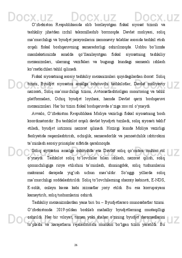 26O‘zbekiston   Respublikasida   olib   borilayotgan   fiskal   siyosat   tizimli   va
tashkiliy   jihatdan   izchil   takomillashib   bormoqda.   Davlat   moliyasi,   soliq
ma’murchiligi va byudjet jarayonlarini zamonaviy talablar asosida tashkil etish
orqali   fiskal   boshqaruvning   samaradorligi   oshirilmoqda.   Ushbu   bo‘limda
mamlakatimizda   amalda   qo‘llanilayotgan   fiskal   siyosatning   tashkiliy
mexanizmlari,   ularning   vazifalari   va   bugungi   kundagi   samarali   ishlash
ko‘rsatkichlari tahlil qilinadi.
Fiskal siyosatning asosiy tashkiliy mexanizmlari quyidagilardan iborat: Soliq
tizimi,   Byudjet   siyosatini   amalga   oshiruvchi   tashkilotlar,   Davlat   moliyaviy
nazorati,   Soliq   ma’murchiligi   tizimi,   Avtomatlashtirilgan   monitoring   va   tahlil
platformalari,   Ochiq   byudjet   loyihasi,   hamda   Davlat   qarzi   boshqaruvi
mexanizmlari. Har bir tizim fiskal boshqaruvda o‘ziga xos rol o‘ynaydi.
Avvalo,   O‘zbekiston   Respublikasi   Moliya   vazirligi   fiskal   siyosatning   bosh
koordinatoridir. Bu tashkilot orqali davlat byudjeti tuziladi, soliq siyosati taklif
etiladi,   byudjet   intizomi   nazorat   qilinadi.   Hozirgi   kunda   Moliya   vazirligi
faoliyatida   raqamlashtirish,   ochiqlik,   samaradorlik   va   jamoatchilik   ishtirokini
ta’minlash asosiy prinsiplar sifatida qaralmoqda.
Soliq   siyosatini   amalga   oshirishda   esa   Davlat   soliq   qo‘mitasi   muhim   rol
o‘ynaydi.   Tashkilot   soliq   to‘lovchilar   bilan   ishlash,   nazorat   qilish,   soliq
qonunchiligiga   rioya   etilishini   ta’minlash,   shuningdek,   soliq   tushumlarini
maksimal   darajada   yig‘ish   uchun   mas’uldir.   So‘nggi   yillarda   soliq
ma’murchiligi soddalashtirildi: Soliq to‘lovchilarning shaxsiy kabineti, E-NDS,
E-solik,   onlayn   kassa   kabi   xizmatlar   joriy   etildi.   Bu   esa   korrupsiyani
kamaytirib, soliq tushumlarini oshirdi.
Tashkiliy mexanizmlardan yana biri bu – Byudjetlararo munosabatlar tizimi.
O‘zbekistonda   2019-yildan   boshlab   mahalliy   byudjetlarning   mustaqilligi
oshirildi.   Har   bir   viloyat,   tuman   yoki   shahar   o‘zining   byudjet   daromadlarini
to‘plashi   va   xarajatlarni   rejalashtirishi   mumkin   bo‘lgan   tizim   yaratildi.   Bu 