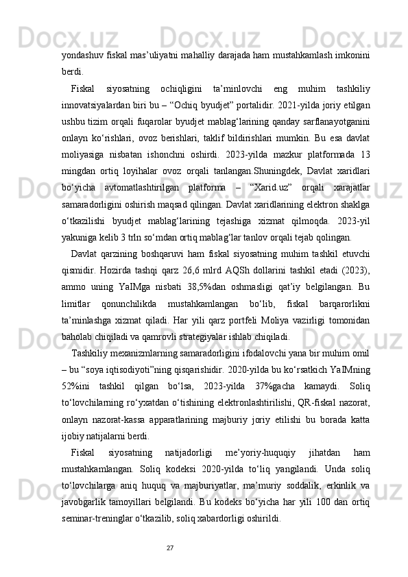 27yondashuv fiskal mas’uliyatni mahalliy darajada ham mustahkamlash imkonini
berdi.
Fiskal   siyosatning   ochiqligini   ta’minlovchi   eng   muhim   tashkiliy
innovatsiyalardan biri bu – “Ochiq byudjet” portalidir. 2021-yilda joriy etilgan
ushbu  tizim  orqali  fuqarolar   byudjet  mablag‘larining  qanday  sarflanayotganini
onlayn   ko‘rishlari,   ovoz   berishlari,   taklif   bildirishlari   mumkin.   Bu   esa   davlat
moliyasiga   nisbatan   ishonchni   oshirdi.   2023-yilda   mazkur   platformada   13
mingdan   ortiq   loyihalar   ovoz   orqali   tanlangan.Shuningdek,   Davlat   xaridlari
bo‘yicha   avtomatlashtirilgan   platforma   –   “Xarid.uz”   orqali   xarajatlar
samaradorligini oshirish maqsad qilingan. Davlat xaridlarining elektron shaklga
o‘tkazilishi   byudjet   mablag‘larining   tejashiga   xizmat   qilmoqda.   2023-yil
yakuniga kelib 3 trln so‘mdan ortiq mablag‘lar tanlov orqali tejab qolingan.
Davlat   qarzining   boshqaruvi   ham   fiskal   siyosatning   muhim   tashkil   etuvchi
qismidir.   Hozirda   tashqi   qarz   26,6   mlrd   AQSh   dollarini   tashkil   etadi   (2023),
ammo   uning   YaIMga   nisbati   38,5%dan   oshmasligi   qat’iy   belgilangan.   Bu
limitlar   qonunchilikda   mustahkamlangan   bo‘lib,   fiskal   barqarorlikni
ta’minlashga   xizmat   qiladi.   Har   yili   qarz   portfeli   Moliya   vazirligi   tomonidan
baholab chiqiladi va qamrovli strategiyalar ishlab chiqiladi.
Tashkiliy mexanizmlarning samaradorligini ifodalovchi yana bir muhim omil
– bu “soya iqtisodiyoti”ning qisqarishidir. 2020-yilda bu ko‘rsatkich YaIMning
52%ini   tashkil   qilgan   bo‘lsa,   2023-yilda   37%gacha   kamaydi.   Soliq
to‘lovchilarning   ro‘yxatdan   o‘tishining   elektronlashtirilishi,   QR-fiskal   nazorat,
onlayn   nazorat-kassa   apparatlarining   majburiy   joriy   etilishi   bu   borada   katta
ijobiy natijalarni berdi.
Fiskal   siyosatning   natijadorligi   me’yoriy-huquqiy   jihatdan   ham
mustahkamlangan.   Soliq   kodeksi   2020-yilda   to‘liq   yangilandi.   Unda   soliq
to‘lovchilarga   aniq   huquq   va   majburiyatlar,   ma’muriy   soddalik,   erkinlik   va
javobgarlik   tamoyillari   belgilandi.   Bu   kodeks   bo‘yicha   har   yili   100   dan   ortiq
seminar-treninglar o‘tkazilib, soliq xabardorligi oshirildi.