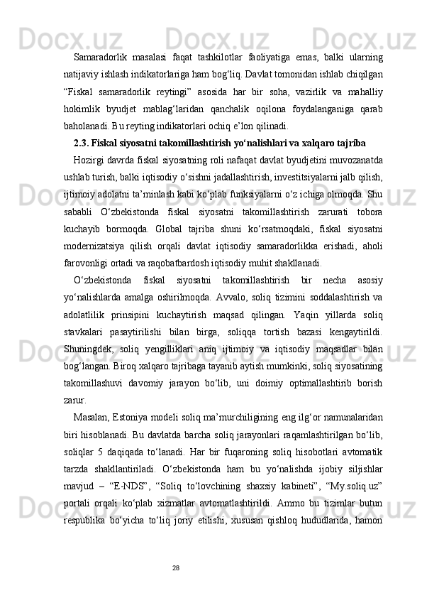 28Samaradorlik   masalasi   faqat   tashkilotlar   faoliyatiga   emas,   balki   ularning
natijaviy ishlash indikatorlariga ham bog‘liq. Davlat tomonidan ishlab chiqilgan
“Fiskal   samaradorlik   reytingi”   asosida   har   bir   soha,   vazirlik   va   mahalliy
hokimlik   byudjet   mablag‘laridan   qanchalik   oqilona   foydalanganiga   qarab
baholanadi. Bu reyting indikatorlari ochiq e’lon qilinadi.
2.3. Fiskal siyosatni takomillashtirish yo‘nalishlari va xalqaro tajriba
Hozirgi davrda fiskal siyosatning roli nafaqat davlat byudjetini muvozanatda
ushlab turish, balki iqtisodiy o‘sishni jadallashtirish, investitsiyalarni jalb qilish,
ijtimoiy adolatni ta’minlash kabi ko‘plab funksiyalarni o‘z ichiga olmoqda. Shu
sababli   O‘zbekistonda   fiskal   siyosatni   takomillashtirish   zarurati   tobora
kuchayib   bormoqda.   Global   tajriba   shuni   ko‘rsatmoqdaki,   fiskal   siyosatni
modernizatsiya   qilish   orqali   davlat   iqtisodiy   samaradorlikka   erishadi,   aholi
farovonligi ortadi va raqobatbardosh iqtisodiy muhit shakllanadi.
O‘zbekistonda   fiskal   siyosatni   takomillashtirish   bir   necha   asosiy
yo‘nalishlarda   amalga   oshirilmoqda.   Avvalo,   soliq   tizimini   soddalashtirish   va
adolatlilik   prinsipini   kuchaytirish   maqsad   qilingan.   Yaqin   yillarda   soliq
stavkalari   pasaytirilishi   bilan   birga,   soliqqa   tortish   bazasi   kengaytirildi.
Shuningdek,   soliq   yengilliklari   aniq   ijtimoiy   va   iqtisodiy   maqsadlar   bilan
bog‘langan. Biroq xalqaro tajribaga tayanib aytish mumkinki, soliq siyosatining
takomillashuvi   davomiy   jarayon   bo‘lib,   uni   doimiy   optimallashtirib   borish
zarur.
Masalan, Estoniya modeli soliq ma’murchiligining eng ilg‘or namunalaridan
biri  hisoblanadi. Bu davlatda barcha soliq jarayonlari  raqamlashtirilgan bo‘lib,
soliqlar   5   daqiqada   to‘lanadi.   Har   bir   fuqaroning   soliq   hisobotlari   avtomatik
tarzda   shakllantiriladi.   O‘zbekistonda   ham   bu   yo‘nalishda   ijobiy   siljishlar
mavjud   –   “E-NDS”,   “Soliq   to‘lovchining   shaxsiy   kabineti”,   “My.soliq.uz”
portali   orqali   ko‘plab   xizmatlar   avtomatlashtirildi.   Ammo   bu   tizimlar   butun
respublika   bo‘yicha   to‘liq   joriy   etilishi,   xususan   qishloq   hududlarida,   hamon 