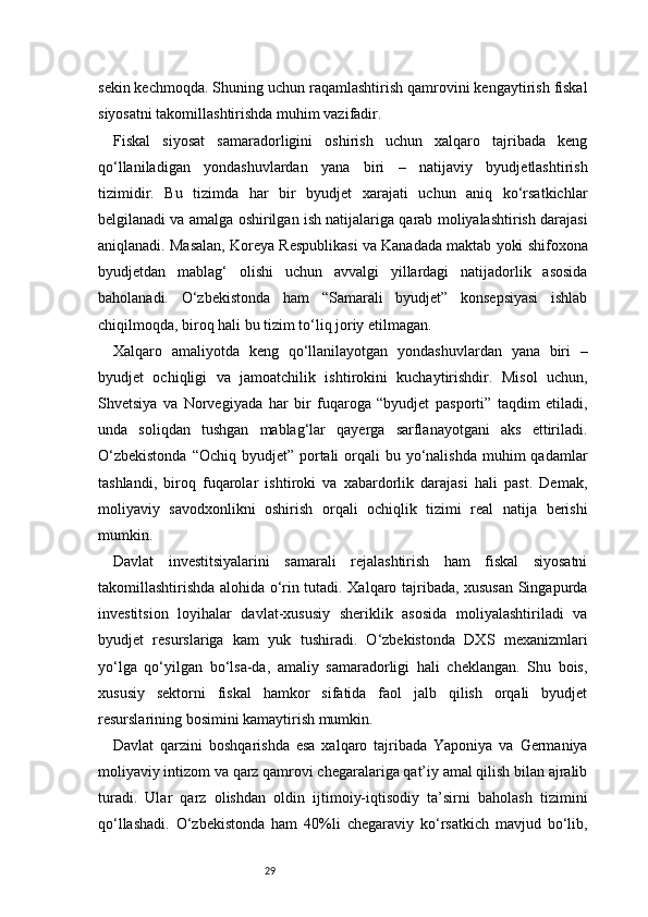 29sekin kechmoqda. Shuning uchun raqamlashtirish qamrovini kengaytirish fiskal
siyosatni takomillashtirishda muhim vazifadir.
Fiskal   siyosat   samaradorligini   oshirish   uchun   xalqaro   tajribada   keng
qo‘llaniladigan   yondashuvlardan   yana   biri   –   natijaviy   byudjetlashtirish
tizimidir.   Bu   tizimda   har   bir   byudjet   xarajati   uchun   aniq   ko‘rsatkichlar
belgilanadi va amalga oshirilgan ish natijalariga qarab moliyalashtirish darajasi
aniqlanadi. Masalan, Koreya Respublikasi va Kanadada maktab yoki shifoxona
byudjetdan   mablag‘   olishi   uchun   avvalgi   yillardagi   natijadorlik   asosida
baholanadi.   O‘zbekistonda   ham   “Samarali   byudjet”   konsepsiyasi   ishlab
chiqilmoqda, biroq hali bu tizim to‘liq joriy etilmagan.
Xalqaro   amaliyotda   keng   qo‘llanilayotgan   yondashuvlardan   yana   biri   –
byudjet   ochiqligi   va   jamoatchilik   ishtirokini   kuchaytirishdir.   Misol   uchun,
Shvetsiya   va   Norvegiyada   har   bir   fuqaroga   “byudjet   pasporti”   taqdim   etiladi,
unda   soliqdan   tushgan   mablag‘lar   qayerga   sarflanayotgani   aks   ettiriladi.
O‘zbekistonda  “Ochiq  byudjet” portali  orqali  bu yo‘nalishda  muhim  qadamlar
tashlandi,   biroq   fuqarolar   ishtiroki   va   xabardorlik   darajasi   hali   past.   Demak,
moliyaviy   savodxonlikni   oshirish   orqali   ochiqlik   tizimi   real   natija   berishi
mumkin.
Davlat   investitsiyalarini   samarali   rejalashtirish   ham   fiskal   siyosatni
takomillashtirishda alohida o‘rin tutadi. Xalqaro tajribada, xususan Singapurda
investitsion   loyihalar   davlat-xususiy   sheriklik   asosida   moliyalashtiriladi   va
byudjet   resurslariga   kam   yuk   tushiradi.   O‘zbekistonda   DXS   mexanizmlari
yo‘lga   qo‘yilgan   bo‘lsa-da,   amaliy   samaradorligi   hali   cheklangan.   Shu   bois,
xususiy   sektorni   fiskal   hamkor   sifatida   faol   jalb   qilish   orqali   byudjet
resurslarining bosimini kamaytirish mumkin.
Davlat   qarzini   boshqarishda   esa   xalqaro   tajribada   Yaponiya   va   Germaniya
moliyaviy intizom va qarz qamrovi chegaralariga qat’iy amal qilish bilan ajralib
turadi.   Ular   qarz   olishdan   oldin   ijtimoiy-iqtisodiy   ta’sirni   baholash   tizimini
qo‘llashadi.   O‘zbekistonda   ham   40%li   chegaraviy   ko‘rsatkich   mavjud   bo‘lib, 