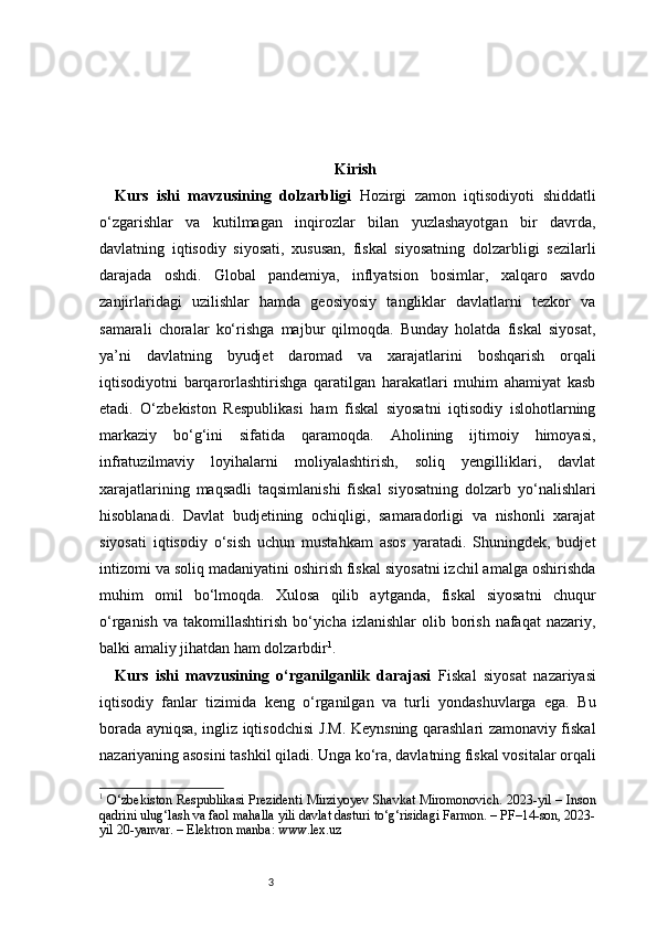 3 Kirish
Kurs   ishi   mavzusining   dolzarbligi   Hozirgi   zamon   iqtisodiyoti   shiddatli
o‘zgarishlar   va   kutilmagan   inqirozlar   bilan   yuzlashayotgan   bir   davrda,
davlatning   iqtisodiy   siyosati,   xususan,   fiskal   siyosatning   dolzarbligi   sezilarli
darajada   oshdi.   Global   pandemiya,   inflyatsion   bosimlar,   xalqaro   savdo
zanjirlaridagi   uzilishlar   hamda   geosiyosiy   tangliklar   davlatlarni   tezkor   va
samarali   choralar   ko‘rishga   majbur   qilmoqda.   Bunday   holatda   fiskal   siyosat,
ya’ni   davlatning   byudjet   daromad   va   xarajatlarini   boshqarish   orqali
iqtisodiyotni   barqarorlashtirishga   qaratilgan   harakatlari   muhim   ahamiyat   kasb
etadi.   O‘zbekiston   Respublikasi   ham   fiskal   siyosatni   iqtisodiy   islohotlarning
markaziy   bo‘g‘ini   sifatida   qaramoqda.   Aholining   ijtimoiy   himoyasi,
infratuzilmaviy   loyihalarni   moliyalashtirish,   soliq   yengilliklari,   davlat
xarajatlarining   maqsadli   taqsimlanishi   fiskal   siyosatning   dolzarb   yo‘nalishlari
hisoblanadi.   Davlat   budjetining   ochiqligi,   samaradorligi   va   nishonli   xarajat
siyosati   iqtisodiy   o‘sish   uchun   mustahkam   asos   yaratadi.   Shuningdek,   budjet
intizomi va soliq madaniyatini oshirish fiskal siyosatni izchil amalga oshirishda
muhim   omil   bo‘lmoqda.   Xulosa   qilib   aytganda,   fiskal   siyosatni   chuqur
o‘rganish  va  takomillashtirish  bo‘yicha  izlanishlar   olib  borish  nafaqat   nazariy,
balki amaliy jihatdan ham dolzarbdir 1
.
Kurs   ishi   mavzusining   o‘rganilganlik   darajasi   Fiskal   siyosat   nazariyasi
iqtisodiy   fanlar   tizimida   keng   o‘rganilgan   va   turli   yondashuvlarga   ega.   Bu
borada ayniqsa, ingliz iqtisodchisi J.M. Keynsning qarashlari zamonaviy fiskal
nazariyaning asosini tashkil qiladi. Unga ko‘ra, davlatning fiskal vositalar orqali
1
  O‘zbekiston Respublikasi Prezidenti Mirziyoyev Shavkat Miromonovich. 2023-yil – Inson
qadrini ulug‘lash va faol mahalla yili davlat dasturi to‘g‘risidagi Farmon. – PF–14-son, 2023-
yil 20-yanvar. – Elektron manba: www.lex.uz 