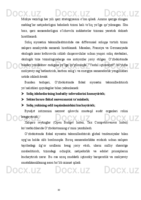 30Moliya vazirligi har yili qarz strategiyasini e’lon qiladi. Ammo qarzga olingan
mablag‘lar   natijadorligini   baholash   tizimi   hali   to‘liq   yo‘lga   qo‘yilmagan.   Shu
bois,   qarz   samaradorligini   o‘lchovchi   indikatorlar   tizimini   yaratish   dolzarb
hisoblanadi.
Soliq   siyosatini   takomillashtirishda   esa   differensial   soliqqa   tortish   tizimi
xalqaro   amaliyotda   samarali   hisoblanadi.   Masalan,   Fransiya   va   Germaniyada
ekologik   zarar   keltiruvchi   ishlab   chiqaruvchilar   uchun   yuqori   soliq   stavkalari,
ekologik   toza   texnologiyalarga   esa   imtiyozlar   joriy   etilgan.   O‘zbekistonda
bunday yondashuv endigina yo‘lga qo‘yilmoqda. “Yashil iqtisodiyot” bo‘yicha
moliyaviy rag‘batlantirish, karbon solig‘i va energiya samaradorlik yengilliklari
ustida ishlash kerak.
Bundan   tashqari,   O‘zbekistonda   fiskal   siyosatni   takomillashtirish
yo‘nalishlari quyidagilar bilan yakunlanadi:
 Soliq islohotlarining hududiy tafovutlarini kamaytirish;
 Sektorlararo fiskal muvozanatni ta’minlash;
 Soliq yukining odil taqsimlanishini kuchaytirish;
Byudjet   intizomini   nazorat   qiluvchi   mustaqil   audit   organlari   rolini
kengaytirish;
Xalqaro   reytinglar   (Open   Budget   Index,   Tax   Competitiveness   Index)
ko‘rsatkichlarida O‘zbekistonning o‘rnini yaxshilash.
O‘zbekistonda   fiskal   siyosatni   takomillashtirish   global   tendensiyalar   bilan
uyg‘un   holda   olib   borilmoqda.   Biroq   samaradorlikka   erishish   uchun   xalqaro
tajribadagi   ilg‘or   usullarni   keng   joriy   etish,   ularni   milliy   sharoitga
moslashtirish,   tizimdagi   ochiqlik,   natijadorlik   va   adolat   prinsiplarini
kuchaytirish   zarur.   Bu   esa   uzoq   muddatli   iqtisodiy   barqarorlik   va   moliyaviy
mustahkamlikning asosi bo‘lib xizmat qiladi. 
