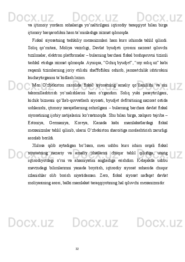 32va   ijtimoiy   yordam   sohalariga   yo‘naltirilgani   iqtisodiy   taraqqiyot   bilan   birga
ijtimoiy barqarorlikni ham ta’minlashga xizmat qilmoqda.
Fiskal   siyosatning   tashkiliy   mexanizmlari   ham   kurs   ishimda   tahlil   qilindi.
Soliq   qo‘mitasi,   Moliya   vazirligi,   Davlat   byudjeti   ijrosini   nazorat   qiluvchi
tuzilmalar, elektron platformalar – bularning barchasi fiskal boshqaruvni tizimli
tashkil etishga xizmat qilmoqda. Ayniqsa, “Ochiq byudjet”, “my.soliq.uz” kabi
raqamli   tizimlarning   joriy   etilishi   shaffoflikni   oshirib,   jamoatchilik   ishtirokini
kuchaytirganini ta’kidlash lozim.
Men   O‘zbekiston   misolida   fiskal   siyosatning   amaliy   qo‘llanilishi   va   uni
takomillashtirish   yo‘nalishlarini   ham   o‘rgandim.   Soliq   yuki   pasaytirilgani,
kichik biznesni qo‘llab-quvvatlash siyosati, byudjet defitsitining nazorat ostida
ushlanishi, ijtimoiy xarajatlarning oshirilgani – bularning barchasi davlat fiskal
siyosatining ijobiy natijalarini ko‘rsatmoqda. Shu bilan birga, xalqaro tajriba –
Estoniya,   Germaniya,   Koreya,   Kanada   kabi   mamlakatlardagi   fiskal
mexanizmlar tahlil qilinib, ularni O‘zbekiston sharoitiga moslashtirish zarurligi
asoslab berildi.
Xulosa   qilib   aytadigan   bo‘lsam,   men   ushbu   kurs   ishim   orqali   fiskal
siyosatning   nazariy   va   amaliy   jihatlarini   chuqur   tahlil   qilishga,   uning
iqtisodiyotdagi   o‘rni   va   ahamiyatini   anglashga   erishdim.   Kelajakda   ushbu
mavzudagi   bilimlarimni   yanada   boyitish,   iqtisodiy   siyosat   sohasida   chuqur
izlanishlar   olib   borish   niyatidaman.   Zero,   fiskal   siyosat   nafaqat   davlat
moliyasining asosi, balki mamlakat taraqqiyotining hal qiluvchi mexanizmidir. 