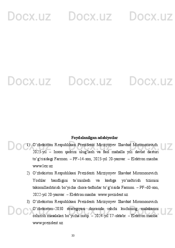 33Foydalanilgan adabiyotlar
1) O‘zbekiston   Respublikasi   Prezidenti   Mirziyoyev   Shavkat   Miromonovich.
2023-yil   –   Inson   qadrini   ulug‘lash   va   faol   mahalla   yili   davlat   dasturi
to‘g‘risidagi Farmon. – PF–14-son, 2023-yil 20-yanvar. – Elektron manba:
www.lex.uz
2) O‘zbekiston   Respublikasi   Prezidenti   Mirziyoyev   Shavkat   Miromonovich.
Yoshlar   bandligini   ta’minlash   va   kasbga   yo‘naltirish   tizimini
takomillashtirish bo‘yicha chora-tadbirlar to‘g‘risida Farmon. – PF–60-son,
2022-yil 20-yanvar. – Elektron manba: www.prezident.uz
3) O‘zbekiston   Respublikasi   Prezidenti   Mirziyoyev   Shavkat   Miromonovich.
O‘zbekiston–2030   strategiyasi   doirasida   ishchi   kuchining   malakasini
oshirish masalalari bo‘yicha nutqi. – 2024-yil 17-oktabr. – Elektron manba:
www.prezident.uz 