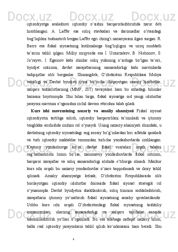 4iqtisodiyotga   aralashuvi   iqtisodiy   o‘sishni   barqarorlashtirishda   zarur   deb
hisoblangan.   A.   Laffer   esa   soliq   stavkalari   va   daromadlar   o‘rtasidagi
bog‘liqlikni tushuntirib bergan Laffer egri chizig‘i nazariyasini ilgari surgan. R.
Barro   esa   fiskal   siyosatning   kutilmalarga   bog‘liqligini   va   uzoq   muddatli
ta’sirini   tahlil   qilgan.   Milliy   miqyosda   esa   I.   Umurzakov,   B.   Nishonov,   S.
Jo‘rayev,   I.   Egamov   kabi   olimlar   soliq   yukining   o‘sishiga   bo‘lgan   ta’siri,
byudjet   intizomi,   davlat   xarajatlarining   samaradorligi   kabi   mavzularda
tadqiqotlar   olib   borganlar.   Shuningdek,   O‘zbekiston   Respublikasi   Moliya
vazirligi   va   Davlat   byudjeti   ijrosi   bo‘yicha   chiqayotgan   rasmiy   hisobotlar,
xalqaro   tashkilotlarning   (MMF,   JST)   tavsiyalari   ham   bu   sohadagi   bilimlar
bazasini   boyitmoqda.   Shu   bilan   birga,   fiskal   siyosatga   oid   yangi   islohotlar
jarayoni mavzuni o‘rganishni izchil davom ettirishni talab qiladi.
Kurs   ishi   mavzusining   nazariy   va   amaliy   ahamiyati   Fiskal   siyosat
iqtisodiyotni   tartibga   solish,   iqtisodiy   barqarorlikni   ta’minlash   va   ijtimoiy
tenglikka erishishda muhim rol o‘ynaydi. Uning nazariy ahamiyati shundaki, u
davlatning iqtisodiy siyosatidagi  eng asosiy bo‘g‘inlardan biri sifatida qaraladi
va   turli   iqtisodiy   maktablar   tomonidan   turlicha   yondashuvlarda   izohlangan.
Keynsiy   yondashuvga   ko‘ra,   davlat   fiskal   vositalari   orqali   talabni
rag‘batlantirishi   lozim   bo‘lsa,   zamonaviy   yondashuvlarda   fiskal   intizom,
barqaror   xarajatlar   va   soliq   samaradorligi   alohida   e’tiborga   olinadi.   Mazkur
kurs   ishi   orqali   bu   nazariy   yondashuvlar   o‘zaro   taqqoslanadi   va   ilmiy   tahlil
qilinadi.   Amaliy   ahamiyatga   kelsak,   O‘zbekiston   Respublikasida   olib
borilayotgan   iqtisodiy   islohotlar   doirasida   fiskal   siyosat   strategik   rol
o‘ynamoqda.   Davlat   byudjetini   shakllantirish,   soliq   tizimini   soddalashtirish,
xarajatlarni   ijtimoiy   yo‘naltirish   fiskal   siyosatning   amaliy   qirralaridandir.
Ushbu   kurs   ishi   orqali   O‘zbekistondagi   fiskal   siyosatning   tashkiliy
mexanizmlari,   ularning   samaradorligi   va   xalqaro   tajribalar   asosida
takomillashtirish   yo‘llari   o‘rganiladi.   Bu   esa   talabaga   nafaqat   nazariy   bilim,
balki   real   iqtisodiy   jarayonlarni   tahlil   qilish   ko‘nikmasini   ham   beradi.   Shu 
