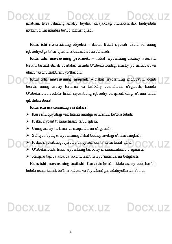 5jihatdan,   kurs   ishining   amaliy   foydasi   kelajakdagi   mutaxassislik   faoliyatida
muhim bilim manbai bo‘lib xizmat qiladi.
Kurs   ishi   mavzusining   obyekti   –   davlat   fiskal   siyosati   tizimi   va   uning
iqtisodiyotga ta’sir qilish mexanizmlari hisoblanadi.
Kurs   ishi   mavzusining   predmeti   –   fiskal   siyosatning   nazariy   asoslari,
turlari, tashkil etilish vositalari hamda O‘zbekistondagi amaliy yo‘nalishlari va
ularni takomillashtirish yo‘llaridir.
Kurs   ishi   mavzusining   maqsadi   –   fiskal   siyosatning   mohiyatini   ochib
berish,   uning   asosiy   turlarini   va   tashkiliy   vositalarini   o‘rganish,   hamda
O‘zbekiston   misolida   fiskal   siyosatning   iqtisodiy   barqarorlikdagi   o‘rnini   tahlil
qilishdan iborat.
Kurs ishi mavzusining vazifalari
 Kurs ishi quyidagi vazifalarni amalga oshirishni ko‘zda tutadi:
 Fiskal siyosat tushunchasini tahlil qilish;
 Uning asosiy turlarini va maqsadlarini o‘rganish;
 Soliq va byudjet siyosatining fiskal boshqaruvdagi o‘rnini aniqlash;
 Fiskal siyosatning iqtisodiy barqarorlikka ta’sirini tahlil qilish;
 O‘zbekistonda fiskal siyosatning tashkiliy mexanizmlarini o‘rganish;
 Xalqaro tajriba asosida takomillashtirish yo‘nalishlarini belgilash.
Kurs ishi mavzusining tuzilishi    Kurs ishi kirish, ikkita asosiy bob, har bir
bobda uchta kichik bo‘lim, xulosa va foydalanilgan adabiyotlardan iborat. 