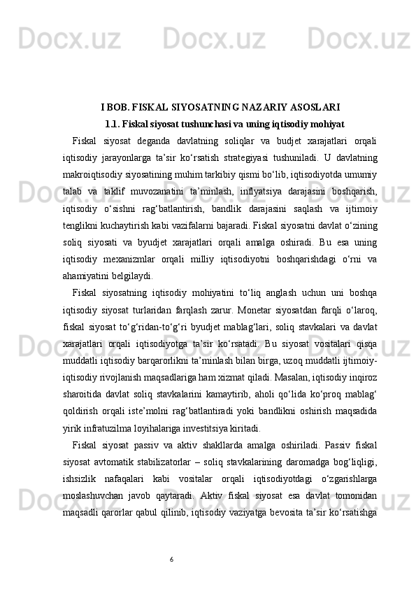 6I BOB. FISKAL SIYOSATNING NAZARIY ASOSLARI
1.1. Fiskal siyosat tushunchasi va uning iqtisodiy mohiyat
Fiskal   siyosat   deganda   davlatning   soliqlar   va   budjet   xarajatlari   orqali
iqtisodiy   jarayonlarga   ta’sir   ko‘rsatish   strategiyasi   tushuniladi.   U   davlatning
makroiqtisodiy siyosatining muhim tarkibiy qismi bo‘lib, iqtisodiyotda umumiy
talab   va   taklif   muvozanatini   ta’minlash,   inflyatsiya   darajasini   boshqarish,
iqtisodiy   o‘sishni   rag‘batlantirish,   bandlik   darajasini   saqlash   va   ijtimoiy
tenglikni kuchaytirish kabi vazifalarni bajaradi. Fiskal siyosatni davlat o‘zining
soliq   siyosati   va   byudjet   xarajatlari   orqali   amalga   oshiradi.   Bu   esa   uning
iqtisodiy   mexanizmlar   orqali   milliy   iqtisodiyotni   boshqarishdagi   o‘rni   va
ahamiyatini belgilaydi.
Fiskal   siyosatning   iqtisodiy   mohiyatini   to‘liq   anglash   uchun   uni   boshqa
iqtisodiy   siyosat   turlaridan   farqlash   zarur.   Monetar   siyosatdan   farqli   o‘laroq,
fiskal   siyosat   to‘g‘ridan-to‘g‘ri   byudjet   mablag‘lari,   soliq   stavkalari   va   davlat
xarajatlari   orqali   iqtisodiyotga   ta’sir   ko‘rsatadi.   Bu   siyosat   vositalari   qisqa
muddatli iqtisodiy barqarorlikni ta’minlash bilan birga, uzoq muddatli ijtimoiy-
iqtisodiy rivojlanish maqsadlariga ham xizmat qiladi. Masalan, iqtisodiy inqiroz
sharoitida   davlat   soliq   stavkalarini   kamaytirib,   aholi   qo‘lida   ko‘proq   mablag‘
qoldirish   orqali   iste’molni   rag‘batlantiradi   yoki   bandlikni   oshirish   maqsadida
yirik infratuzilma loyihalariga investitsiya kiritadi.
Fiskal   siyosat   passiv   va   aktiv   shakllarda   amalga   oshiriladi.   Passiv   fiskal
siyosat   avtomatik   stabilizatorlar   –   soliq   stavkalarining   daromadga   bog‘liqligi,
ishsizlik   nafaqalari   kabi   vositalar   orqali   iqtisodiyotdagi   o‘zgarishlarga
moslashuvchan   javob   qaytaradi.   Aktiv   fiskal   siyosat   esa   davlat   tomonidan
maqsadli qarorlar qabul qilinib, iqtisodiy vaziyatga bevosita ta’sir ko‘rsatishga 