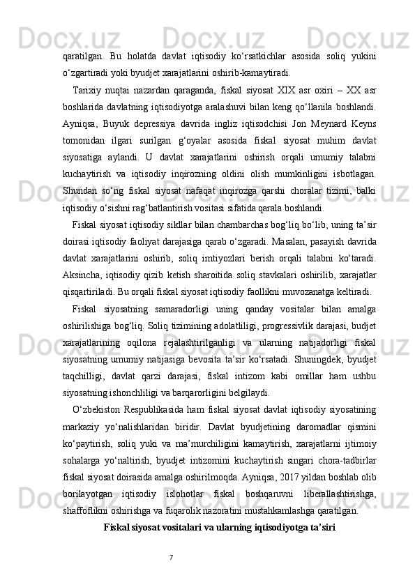 7qaratilgan.   Bu   holatda   davlat   iqtisodiy   ko‘rsatkichlar   asosida   soliq   yukini
o‘zgartiradi yoki byudjet xarajatlarini oshirib-kamaytiradi.
Tarixiy   nuqtai   nazardan   qaraganda,   fiskal   siyosat   XIX   asr   oxiri   –   XX   asr
boshlarida  davlatning  iqtisodiyotga  aralashuvi   bilan  keng  qo‘llanila   boshlandi.
Ayniqsa,   Buyuk   depressiya   davrida   ingliz   iqtisodchisi   Jon   Meynard   Keyns
tomonidan   ilgari   surilgan   g‘oyalar   asosida   fiskal   siyosat   muhim   davlat
siyosatiga   aylandi.   U   davlat   xarajatlarini   oshirish   orqali   umumiy   talabni
kuchaytirish   va   iqtisodiy   inqirozning   oldini   olish   mumkinligini   isbotlagan.
Shundan   so‘ng   fiskal   siyosat   nafaqat   inqirozga   qarshi   choralar   tizimi,   balki
iqtisodiy o‘sishni rag‘batlantirish vositasi sifatida qarala boshlandi.
Fiskal siyosat iqtisodiy sikllar bilan chambarchas bog‘liq bo‘lib, uning ta’sir
doirasi iqtisodiy faoliyat darajasiga qarab o‘zgaradi. Masalan, pasayish davrida
davlat   xarajatlarini   oshirib,   soliq   imtiyozlari   berish   orqali   talabni   ko‘taradi.
Aksincha,   iqtisodiy   qizib   ketish   sharoitida   soliq   stavkalari   oshirilib,   xarajatlar
qisqartiriladi. Bu orqali fiskal siyosat iqtisodiy faollikni muvozanatga keltiradi.
Fiskal   siyosatning   samaradorligi   uning   qanday   vositalar   bilan   amalga
oshirilishiga bog‘liq. Soliq tizimining adolatliligi, progressivlik darajasi, budjet
xarajatlarining   oqilona   rejalashtirilganligi   va   ularning   natijadorligi   fiskal
siyosatning   umumiy   natijasiga   bevosita   ta’sir   ko‘rsatadi.   Shuningdek,   byudjet
taqchilligi,   davlat   qarzi   darajasi,   fiskal   intizom   kabi   omillar   ham   ushbu
siyosatning ishonchliligi va barqarorligini belgilaydi.
O‘zbekiston   Respublikasida   ham   fiskal   siyosat   davlat   iqtisodiy   siyosatining
markaziy   yo‘nalishlaridan   biridir.   Davlat   byudjetining   daromadlar   qismini
ko‘paytirish,   soliq   yuki   va   ma’murchiligini   kamaytirish,   xarajatlarni   ijtimoiy
sohalarga   yo‘naltirish,   byudjet   intizomini   kuchaytirish   singari   chora-tadbirlar
fiskal siyosat doirasida amalga oshirilmoqda. Ayniqsa, 2017 yildan boshlab olib
borilayotgan   iqtisodiy   islohotlar   fiskal   boshqaruvni   liberallashtirishga,
shaffoflikni oshirishga va fuqarolik nazoratini mustahkamlashga qaratilgan.
Fiskal siyosat vositalari va ularning iqtisodiyotga ta’siri 