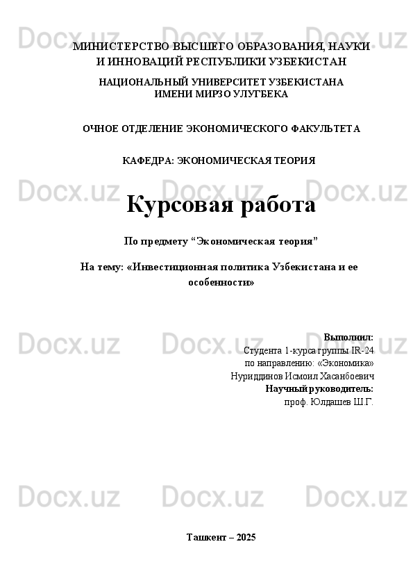 МИНИСТЕРСТВО ВЫСШЕГО ОБРАЗОВАНИЯ, НАУКИ
И ИННОВАЦИЙ РЕСПУБЛИКИ УЗБЕКИСТАН
НАЦИОНАЛЬНЫЙ УНИВЕРСИТЕТ УЗБЕКИСТАНА
ИМЕНИ МИРЗО УЛУГБЕКА
ОЧНОЕ ОТДЕЛЕНИЕ ЭКОНОМИЧЕСКОГО ФАКУЛЬТЕТА
КАФЕДРА: ЭКОНОМИЧЕСКАЯ ТЕОРИЯ
Курсовая работа
По предмету “Экономическая теория”
На тему:  «Инвестиционная политика Узбекистана и ее
особенности»
Выполнил:
Студента 1-курса группы  IR - 24
по направлению:  «Экономика»
Нуриддинов Исмоил Хасанбоевич
Научный руководитель:
проф. Юлдашев Ш.Г.
Ташкент – 2025 