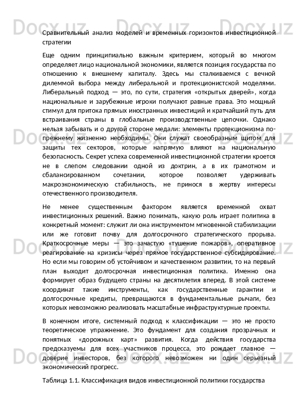 Сравнительный   анализ   моделей   и   временных   горизонтов   инвестиционной
стратегии
Еще   одним   принципиально   важным   критерием,   который   во   многом
определяет лицо национальной экономики, является позиция государства по
отношению   к   внешнему   капиталу.   Здесь   мы   сталкиваемся   с   вечной
дилеммой   выбора   между   либеральной   и   протекционистской   моделями.
Либеральный   подход   —   это,   по   сути,   стратегия   «открытых   дверей»,   когда
национальные   и   зарубежные   игроки   получают   равные   права.   Это   мощный
стимул для притока прямых иностранных инвестиций и кратчайший путь для
встраивания   страны   в   глобальные   производственные   цепочки.   Однако
нельзя забывать  и о другой  стороне медали: элементы протекционизма по-
прежнему   жизненно   необходимы.   Они   служат   своеобразным   щитом   для
защиты   тех   секторов,   которые   напрямую   влияют   на   национальную
безопасность. Секрет успеха современной инвестиционной стратегии кроется
не   в   слепом   следовании   одной   из   доктрин,   а   в   их   грамотном   и
сбалансированном   сочетании,   которое   позволяет   удерживать
макроэкономическую   стабильность,   не   принося   в   жертву   интересы
отечественного производителя.
Не   менее   существенным   фактором   является   временной   охват
инвестиционных   решений.   Важно   понимать,   какую   роль   играет   политика   в
конкретный момент: служит ли она инструментом мгновенной стабилизации
или   же   готовит   почву   для   долгосрочного   стратегического   прорыва.
Краткосрочные   меры   —   это   зачастую   «тушение   пожаров»,   оперативное
реагирование   на   кризисы   через   прямое   государственное   субсидирование.
Но если мы говорим об устойчивом и качественном развитии, то на первый
план   выходит   долгосрочная   инвестиционная   политика.   Именно   она
формирует   образ   будущего   страны   на   десятилетия   вперед.   В   этой   системе
координат   такие   инструменты,   как   государственные   гарантии   и
долгосрочные   кредиты,   превращаются   в   фундаментальные   рычаги,   без
которых невозможно реализовать масштабные инфраструктурные проекты.
В   конечном   итоге,   системный   подход   к   классификации   —   это   не   просто
теоретическое   упражнение.   Это   фундамент   для   создания   прозрачных   и
понятных   «дорожных   карт»   развития.   Когда   действия   государства
предсказуемы   для   всех   участников   процесса,   это   рождает   главное   —
доверие   инвесторов,   без   которого   невозможен   ни   один   серьезный
экономический прогресс.
Таблица 1.1. Классификация видов инвестиционной политики государства 