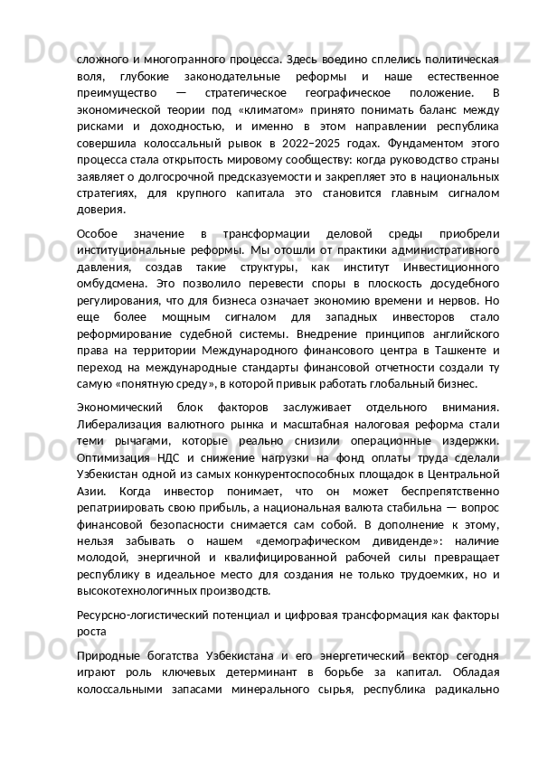 сложного   и   многогранного   процесса.   Здесь   воедино   сплелись   политическая
воля,   глубокие   законодательные   реформы   и   наше   естественное
преимущество   —   стратегическое   географическое   положение.   В
экономической   теории   под   «климатом»   принято   понимать   баланс   между
рисками   и   доходностью,   и   именно   в   этом   направлении   республика
совершила   колоссальный   рывок   в   2022–2025   годах.   Фундаментом   этого
процесса стала открытость мировому сообществу: когда руководство страны
заявляет о долгосрочной предсказуемости и закрепляет это в национальных
стратегиях,   для   крупного   капитала   это   становится   главным   сигналом
доверия.
Особое   значение   в   трансформации   деловой   среды   приобрели
институциональные   реформы.   Мы   отошли   от   практики   административного
давления,   создав   такие   структуры,   как   институт   Инвестиционного
омбудсмена.   Это   позволило   перевести   споры   в   плоскость   досудебного
регулирования,   что   для   бизнеса   означает   экономию   времени   и   нервов.   Но
еще   более   мощным   сигналом   для   западных   инвесторов   стало
реформирование   судебной   системы.   Внедрение   принципов   английского
права   на   территории   Международного   финансового   центра   в   Ташкенте   и
переход   на   международные   стандарты   финансовой   отчетности   создали   ту
самую «понятную среду», в которой привык работать глобальный бизнес.
Экономический   блок   факторов   заслуживает   отдельного   внимания.
Либерализация   валютного   рынка   и   масштабная   налоговая   реформа   стали
теми   рычагами,   которые   реально   снизили   операционные   издержки.
Оптимизация   НДС   и   снижение   нагрузки   на   фонд   оплаты   труда   сделали
Узбекистан   одной   из  самых   конкурентоспособных   площадок  в  Центральной
Азии.   Когда   инвестор   понимает,   что   он   может   беспрепятственно
репатриировать свою прибыль, а национальная валюта стабильна — вопрос
финансовой   безопасности   снимается   сам   собой.   В   дополнение   к   этому,
нельзя   забывать   о   нашем   «демографическом   дивиденде»:   наличие
молодой,   энергичной   и   квалифицированной   рабочей   силы   превращает
республику   в   идеальное   место   для   создания   не   только   трудоемких,   но   и
высокотехнологичных производств.
Ресурсно-логистический потенциал и цифровая трансформация как факторы
роста
Природные   богатства   Узбекистана   и   его   энергетический   вектор   сегодня
играют   роль   ключевых   детерминант   в   борьбе   за   капитал.   Обладая
колоссальными   запасами   минерального   сырья,   республика   радикально 