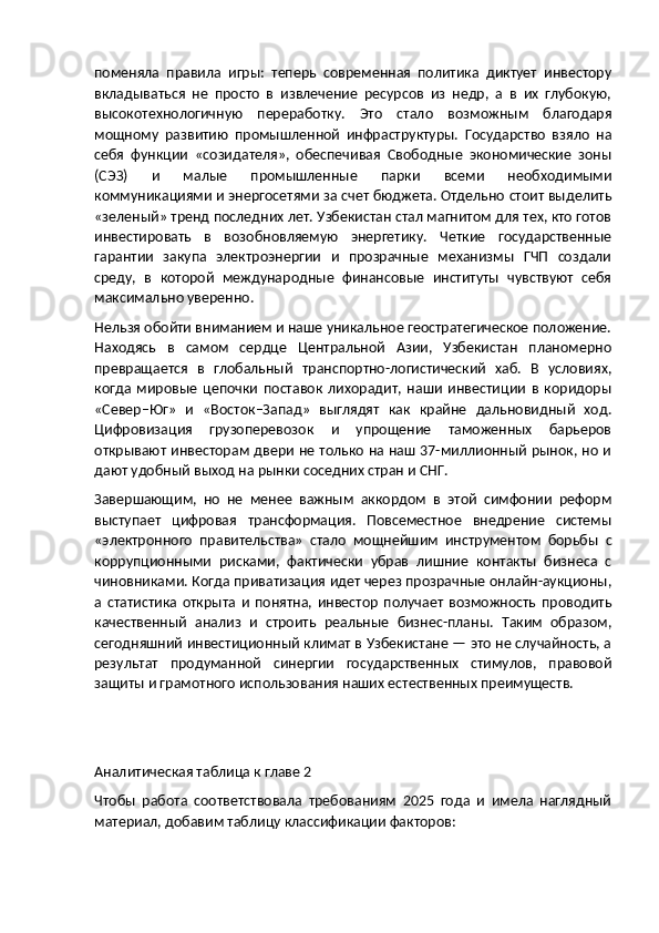 поменяла   правила   игры:   теперь   современная   политика   диктует   инвестору
вкладываться   не   просто   в   извлечение   ресурсов   из   недр,   а   в   их   глубокую,
высокотехнологичную   переработку.   Это   стало   возможным   благодаря
мощному   развитию   промышленной   инфраструктуры.   Государство   взяло   на
себя   функции   «созидателя»,   обеспечивая   Свободные   экономические   зоны
(СЭЗ)   и   малые   промышленные   парки   всеми   необходимыми
коммуникациями и энергосетями за счет бюджета. Отдельно стоит выделить
«зеленый» тренд последних лет. Узбекистан стал магнитом для тех, кто готов
инвестировать   в   возобновляемую   энергетику.   Четкие   государственные
гарантии   закупа   электроэнергии   и   прозрачные   механизмы   ГЧП   создали
среду,   в   которой   международные   финансовые   институты   чувствуют   себя
максимально уверенно.
Нельзя обойти вниманием и наше уникальное геостратегическое положение.
Находясь   в   самом   сердце   Центральной   Азии,   Узбекистан   планомерно
превращается   в   глобальный   транспортно-логистический   хаб.   В   условиях,
когда   мировые   цепочки   поставок   лихорадит,   наши   инвестиции   в   коридоры
«Север–Юг»   и   «Восток–Запад»   выглядят   как   крайне   дальновидный   ход.
Цифровизация   грузоперевозок   и   упрощение   таможенных   барьеров
открывают инвесторам двери не только на наш 37-миллионный рынок, но и
дают удобный выход на рынки соседних стран и СНГ.
Завершающим,   но   не   менее   важным   аккордом   в   этой   симфонии   реформ
выступает   цифровая   трансформация.   Повсеместное   внедрение   системы
«электронного   правительства»   стало   мощнейшим   инструментом   борьбы   с
коррупционными   рисками,   фактически   убрав   лишние   контакты   бизнеса   с
чиновниками. Когда приватизация идет через прозрачные онлайн-аукционы,
а   статистика   открыта   и   понятна,   инвестор   получает   возможность   проводить
качественный   анализ   и   строить   реальные   бизнес-планы.   Таким   образом,
сегодняшний инвестиционный климат в Узбекистане — это не случайность, а
результат   продуманной   синергии   государственных   стимулов,   правовой
защиты и грамотного использования наших естественных преимуществ.
Аналитическая таблица к главе 2
Чтобы   работа   соответствовала   требованиям   2025   года   и   имела   наглядный
материал, добавим таблицу классификации факторов: 