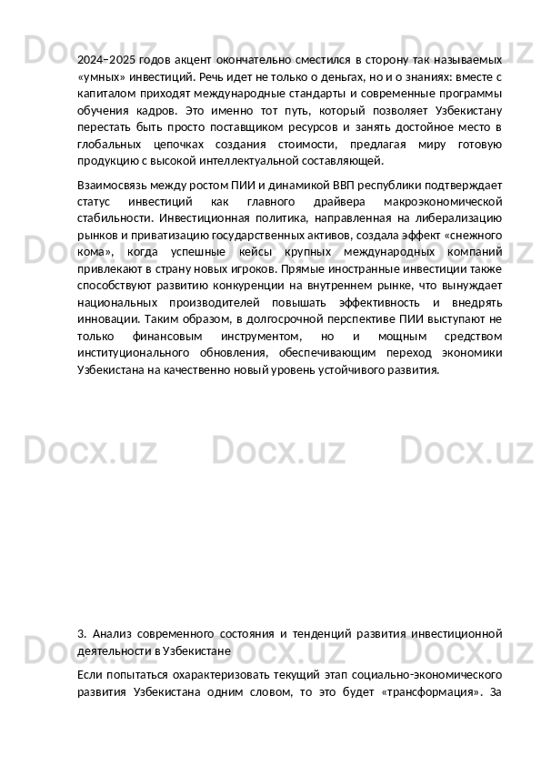 2024–2025  годов   акцент   окончательно   сместился   в   сторону   так   называемых
«умных» инвестиций. Речь идет не только о деньгах, но и о знаниях: вместе с
капиталом  приходят международные стандарты и современные программы
обучения   кадров.   Это   именно   тот   путь,   который   позволяет   Узбекистану
перестать   быть   просто   поставщиком   ресурсов   и   занять   достойное   место   в
глобальных   цепочках   создания   стоимости,   предлагая   миру   готовую
продукцию с высокой интеллектуальной составляющей.
Взаимосвязь между ростом ПИИ и динамикой ВВП республики подтверждает
статус   инвестиций   как   главного   драйвера   макроэкономической
стабильности.   Инвестиционная   политика,   направленная   на   либерализацию
рынков и приватизацию государственных активов, создала эффект «снежного
кома»,   когда   успешные   кейсы   крупных   международных   компаний
привлекают в страну новых игроков. Прямые иностранные инвестиции также
способствуют   развитию   конкуренции   на   внутреннем   рынке,   что   вынуждает
национальных   производителей   повышать   эффективность   и   внедрять
инновации. Таким  образом, в  долгосрочной  перспективе  ПИИ  выступают  не
только   финансовым   инструментом,   но   и   мощным   средством
институционального   обновления,   обеспечивающим   переход   экономики
Узбекистана на качественно новый уровень устойчивого развития.
3.   Анализ   современного   состояния   и   тенденций   развития   инвестиционной
деятельности в Узбекистане
Если   попытаться   охарактеризовать   текущий   этап  социально-экономического
развития   Узбекистана   одним   словом,   то   это   будет   «трансформация».   За 