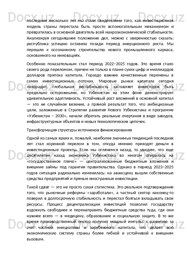 последние   несколько   лет   мы   стали   свидетелями   того,   как   инвестиционная
модель   страны   перестала   быть   просто   вспомогательным   механизмом   и
превратилась в основной двигатель всей макроэкономической стабильности.
Анализируя   сегодняшнее   положение   дел,   можно   с   уверенностью   сказать:
республика   успешно   оставила   позади   период   инерционного   роста.   Мы
перешли   к   осознанному   строительству   нового   промышленного   каркаса,
основанного на инновациях.
Особенно   показательным   стал   период   2022–2025   годов.   Это   время   стало
своего рода переломом, причем не только в плане сухих цифр и миллиардов
долларов   притока   капитала.   Гораздо   важнее   качественные   перемены   в
самих   инвестиционных   потоках.   Мировые   рынки   капитала   сегодня
лихорадит,   глобальная   нестабильность   заставляет   инвесторов   быть
предельно   осторожными,   но   Узбекистан   на   этом   фоне   демонстрирует
удивительную адаптивность. Устойчивый рост вложений в основной капитал
—   это   не   случайное   везение,   а   прямой   результат   того,   что   амбициозные
цели,   заложенные   в   Стратегии   развития   Нового   Узбекистана   и   программе
«Узбекистан   –   2030»,   начали   обретать   реальные   очертания   в   виде   заводов,
инфраструктурных объектов и новых технологических цепочек.
Трансформация структуры источников финансирования
Одной из самых ярких и, пожалуй, наиболее значимых тенденций последних
лет   стал   коренной   перелом   в   том,   откуда   именно   приходят   деньги   в
инвестиционные   проекты.   Если   мы   оглянемся   назад,   то   увидим,   что   еще
десятилетие   назад   экономика   Узбекистана   во   многом   опиралась   на
«государственное   плечо»   —   централизованные   бюджетные   вложения   и
внешние   займы   под   гарантии   правительства.   Однако   в   период   2023–2025
годов   ситуация   радикально   изменилась:   на   авансцену   вышли   собственные
средства предприятий и прямые иностранные инвестиции.
Такой сдвиг — это не просто сухая статистика. Это реальное подтверждение
того,   что   рыночные   реформы   «заработали»,   а   частный   сектор   наконец-то
поверил   в   долгосрочную   стабильность   и   перестал   бояться   вкладывать   свои
ресурсы.   Процесс   децентрализации   инвестиций   позволил   государству
вздохнуть   свободнее   и   перенаправить   бюджетные   средства   туда,   где   они
нужнее   всего   —   в   медицину,   образование   и   социальную   защиту.   В   то   же
время   производственный   сектор   получил   мощный   импульс   к   развитию   за
счет   частной   инициативы   и   зарубежного   капитала,   что   делает   всю
экономическую   систему   страны   более   гибкой   и   устойчивой   к   внешним
вызовам. 