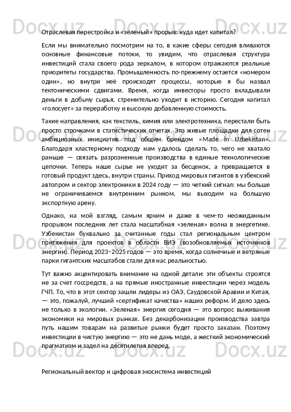 Отраслевая перестройка и «зеленый» прорыв: куда идет капитал?
Если   мы   внимательно   посмотрим   на   то,   в   какие   сферы   сегодня   вливаются
основные   финансовые   потоки,   то   увидим,   что   отраслевая   структура
инвестиций   стала   своего   рода   зеркалом,   в   котором   отражаются   реальные
приоритеты государства. Промышленность по-прежнему остается «номером
один»,   но   внутри   неё   происходят   процессы,   которые   я   бы   назвал
тектоническими   сдвигами.   Время,   когда   инвесторы   просто   вкладывали
деньги   в   добычу   сырья,   стремительно   уходит   в   историю.   Сегодня   капитал
«голосует» за переработку и высокую добавленную стоимость.
Такие направления, как текстиль, химия или электротехника, перестали быть
просто   строчками   в   статистических   отчетах.   Это   живые   площадки   для   сотен
амбициозных   инициатив   под   общим   брендом   « Made   in   Uzbekistan ».
Благодаря   кластерному   подходу   нам   удалось   сделать   то,   чего   не   хватало
раньше   —   связать   разрозненные   производства   в   единые   технологические
цепочки.   Теперь   наше   сырье   не   уходит   за   бесценок,   а   превращается   в
готовый продукт здесь, внутри страны. Приход мировых гигантов в узбекский
автопром и сектор электроники в 2024 году — это четкий сигнал: мы больше
не   ограничиваемся   внутренним   рынком,   мы   выходим   на   большую
экспортную арену.
Однако,   на   мой   взгляд,   самым   ярким   и   даже   в   чем-то   неожиданным
прорывом   последних   лет   стала   масштабная   «зеленая»   волна   в   энергетике.
Узбекистан   буквально   за   считанные   годы   стал   региональным   центром
притяжения   для   проектов   в   области   ВИЭ   (возобновляемых   источников
энергии). Период 2023–2025 годов — это время, когда солнечные и ветряные
парки гигантских масштабов стали для нас реальностью.
Тут   важно   акцентировать   внимание   на   одной   детали:   эти   объекты   строятся
не   за   счет   госсредств,   а   на   прямые   иностранные   инвестиции   через   модель
ГЧП. То, что в этот сектор зашли лидеры из ОАЭ, Саудовской Аравии и Китая,
— это, пожалуй, лучший «сертификат качества» наших реформ. И дело здесь
не   только   в   экологии.   «Зеленая»   энергия   сегодня   —   это   вопрос   выживания
экономики   на   мировых   рынках.   Без   декарбонизации   производства   завтра
путь   нашим   товарам   на   развитые   рынки   будет   просто   заказан.   Поэтому
инвестиции в чистую энергию — это не дань моде, а жесткий экономический
прагматизм и задел на десятилетия вперед.
Региональный вектор и цифровая экосистема инвестиций 